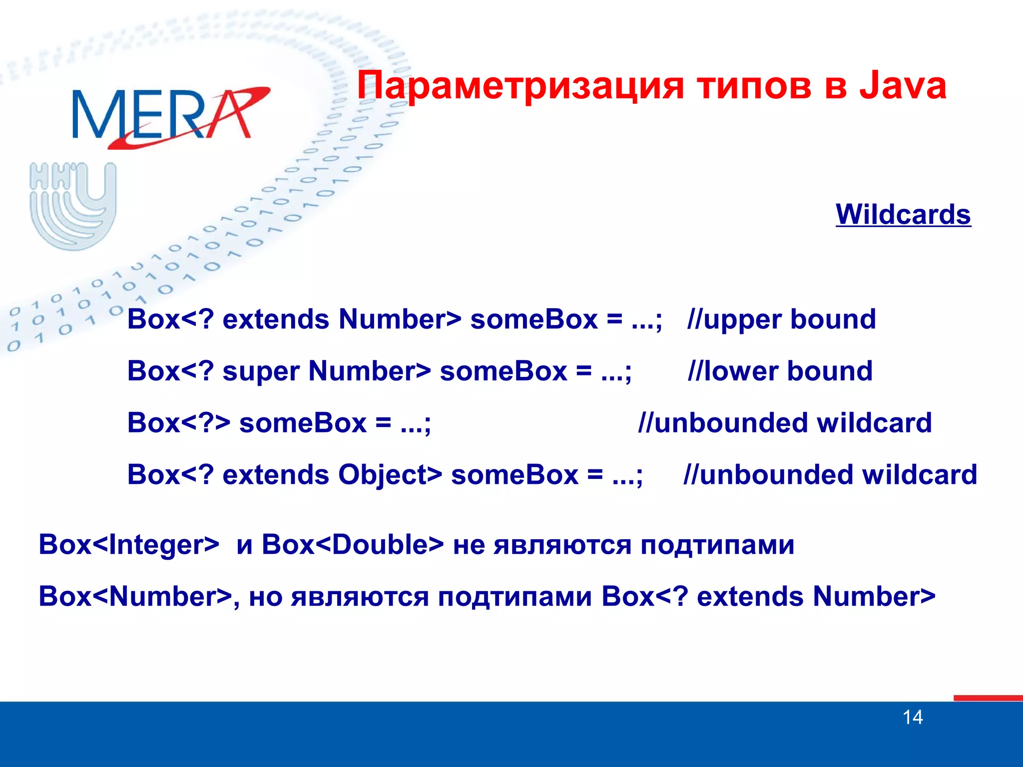 Параметризация типов в Java
Wildcards

Box<? extends Number> someBox = ...; //upper bound
Box<? super Number> someBox = ...;
Box<?> someBox = ...;

//lower bound
//unbounded wildcard

Box<? extends Object> someBox = ...;

//unbounded wildcard

Box<Integer> и Box<Double> не являются подтипами
Box<Number>, но являются подтипами Box<? extends Number>

14

 