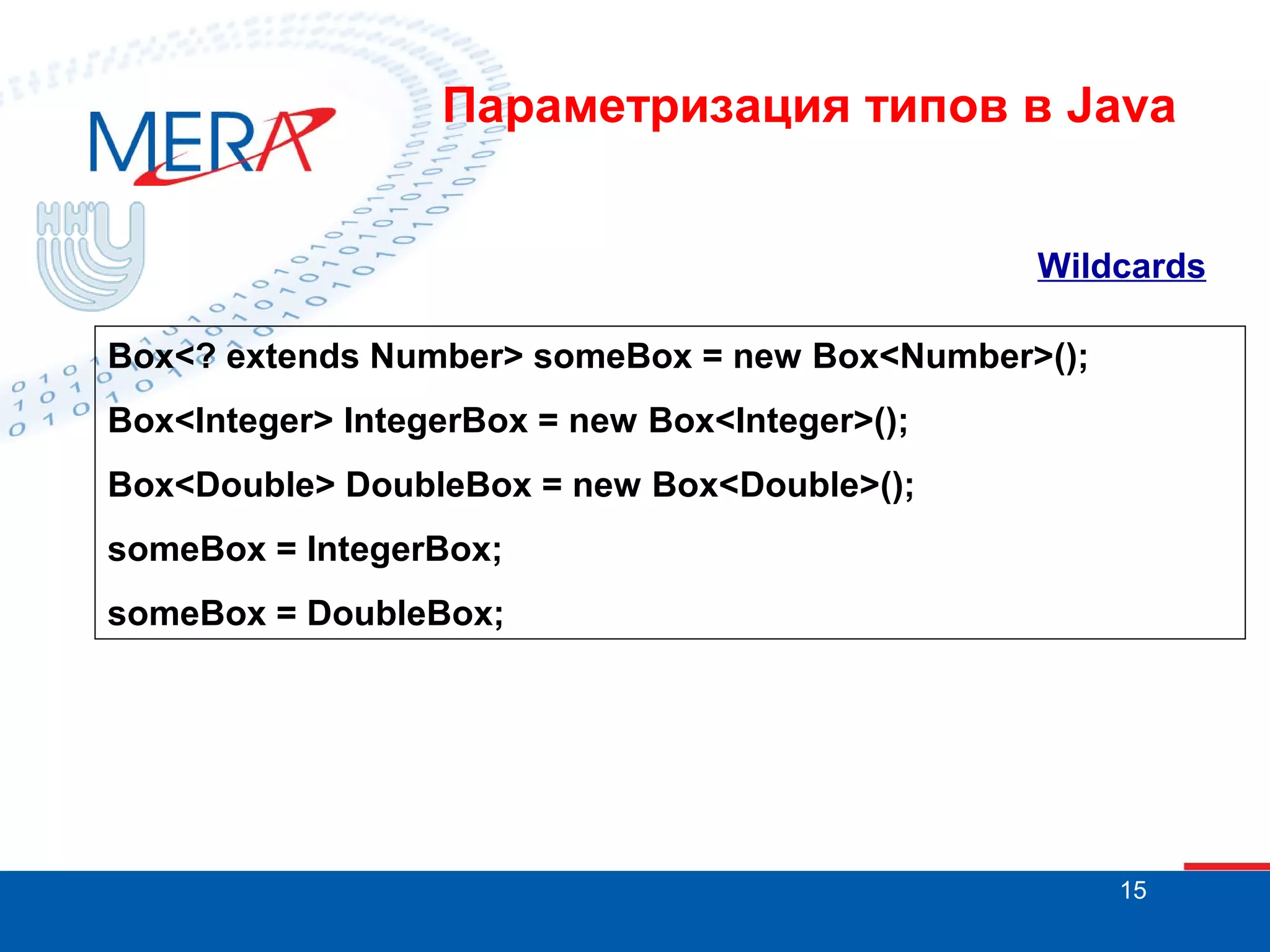 Параметризация типов в Java
Wildcards
Box<? extends Number> someBox = new Box<Number>();
Box<Integer> IntegerBox = new Box<Integer>();
Box<Double> DoubleBox = new Box<Double>();
someBox = IntegerBox;
someBox = DoubleBox;

15

 