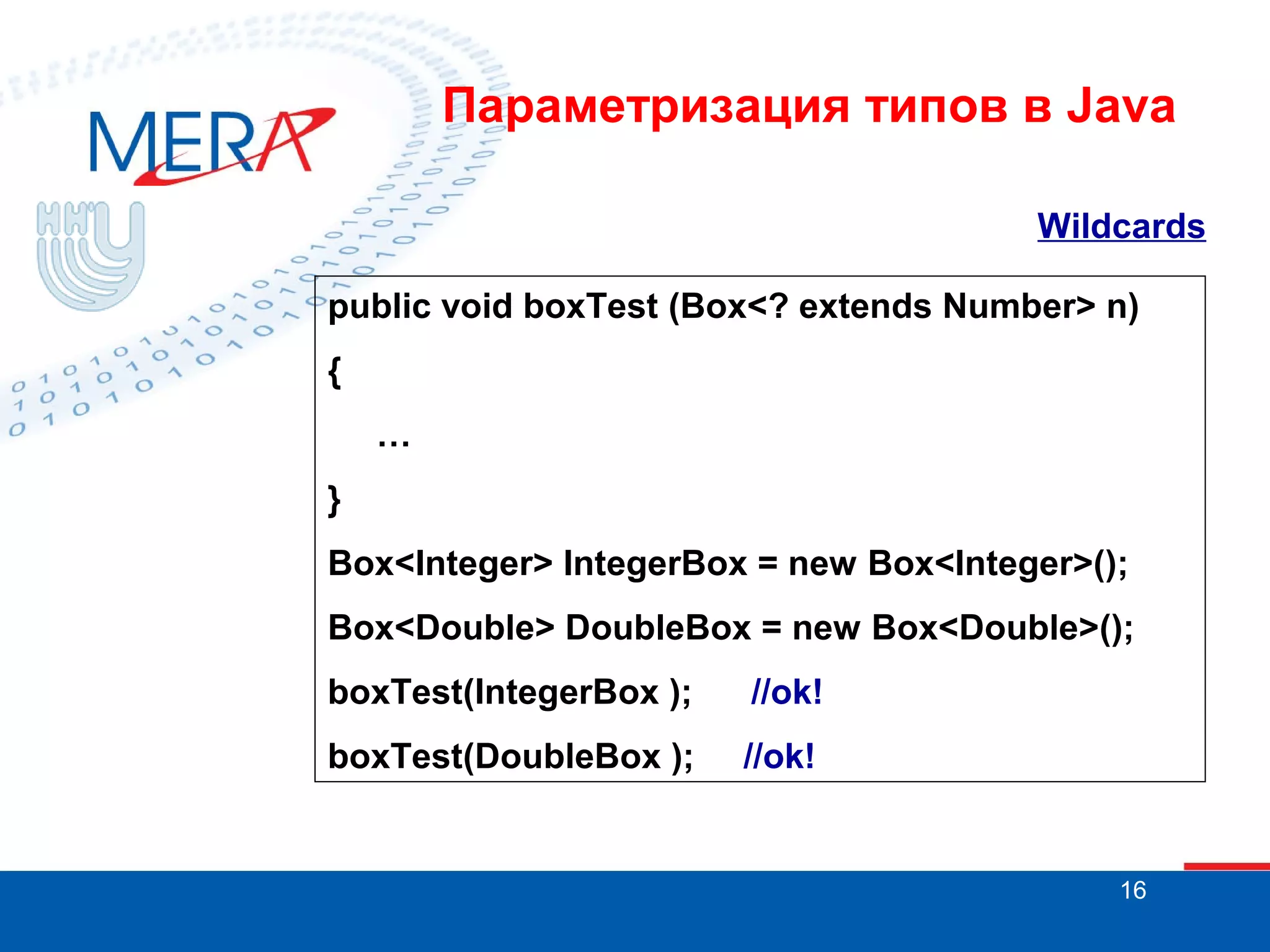 Параметризация типов в Java
Wildcards
public void boxTest (Box<? extends Number> n)
{
…
}
Box<Integer> IntegerBox = new Box<Integer>();
Box<Double> DoubleBox = new Box<Double>();
boxTest(IntegerBox );

//ok!

boxTest(DoubleBox );

//ok!

16

 