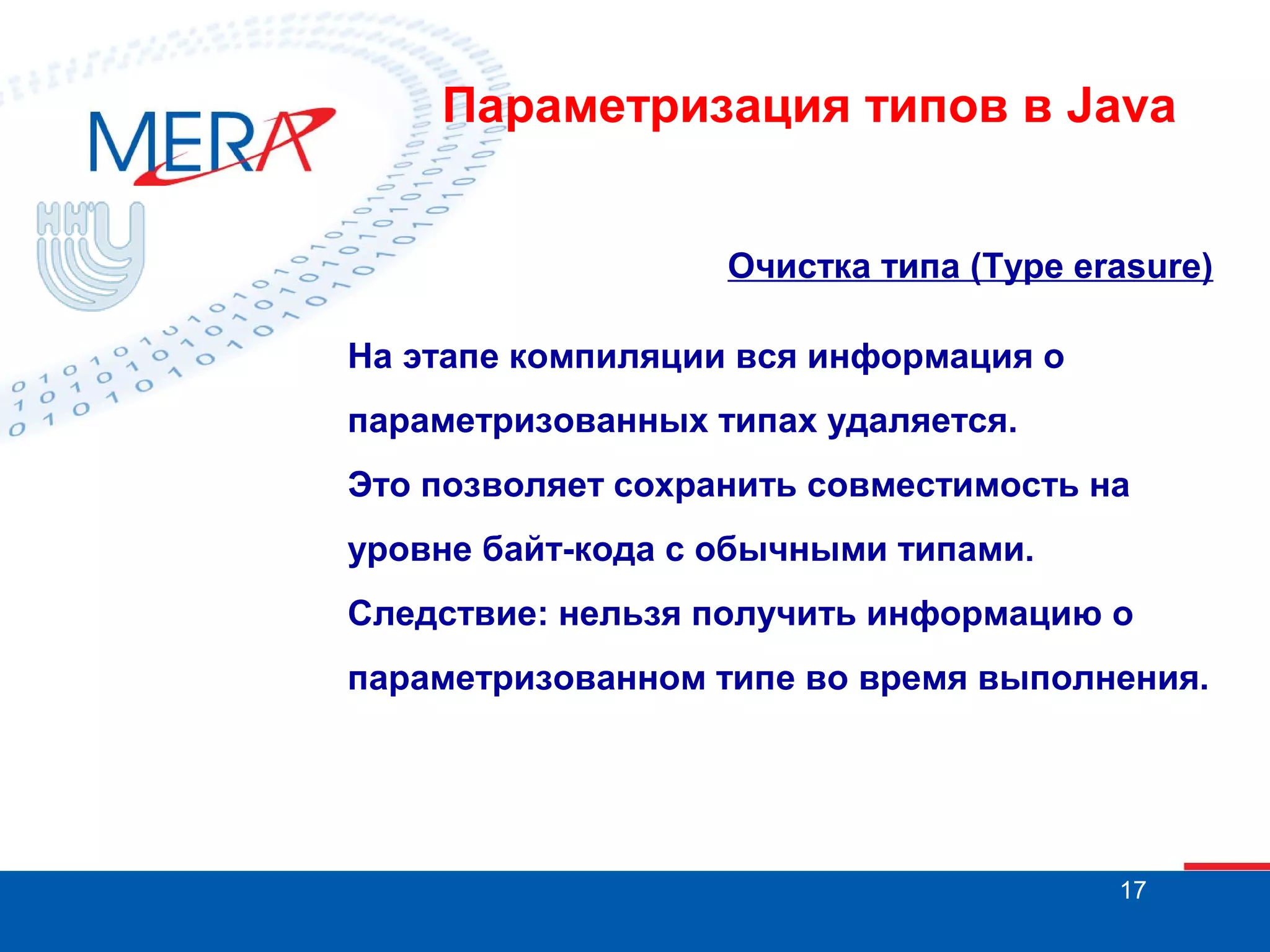 Параметризация типов в Java
Очистка типа (Type erasure)
На этапе компиляции вся информация о
параметризованных типах удаляется.
Это позволяет сохранить совместимость на
уровне байт-кода с обычными типами.
Следствие: нельзя получить информацию о
параметризованном типе во время выполнения.

17

 