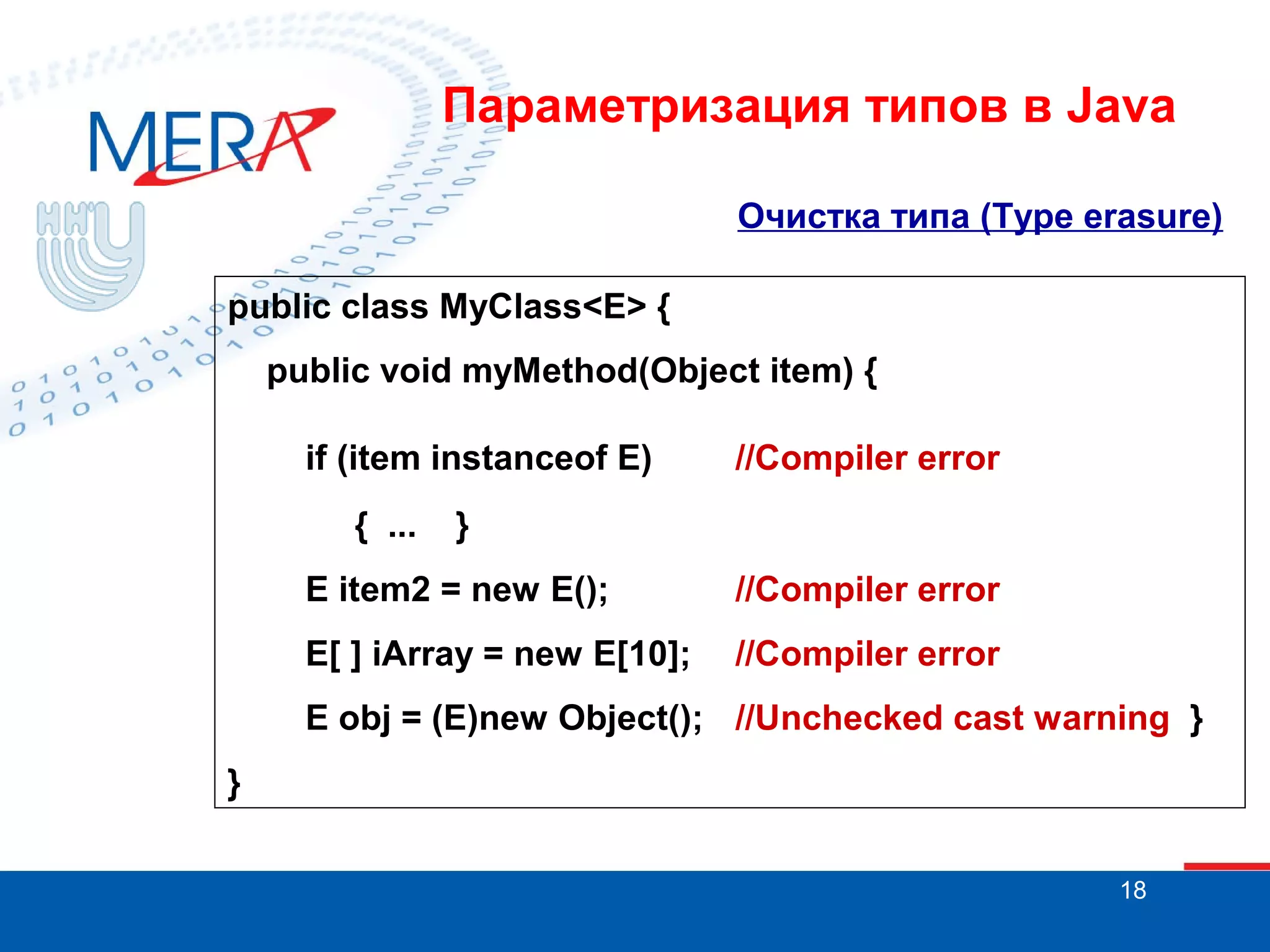 Параметризация типов в Java
Очистка типа (Type erasure)
public class MyClass<E> {
public void myMethod(Object item) {
if (item instanceof E)
{ ...

//Compiler error

}

E item2 = new E();

//Compiler error

E[ ] iArray = new E[10];

//Compiler error

E obj = (E)new Object(); //Unchecked cast warning }
}
18

 