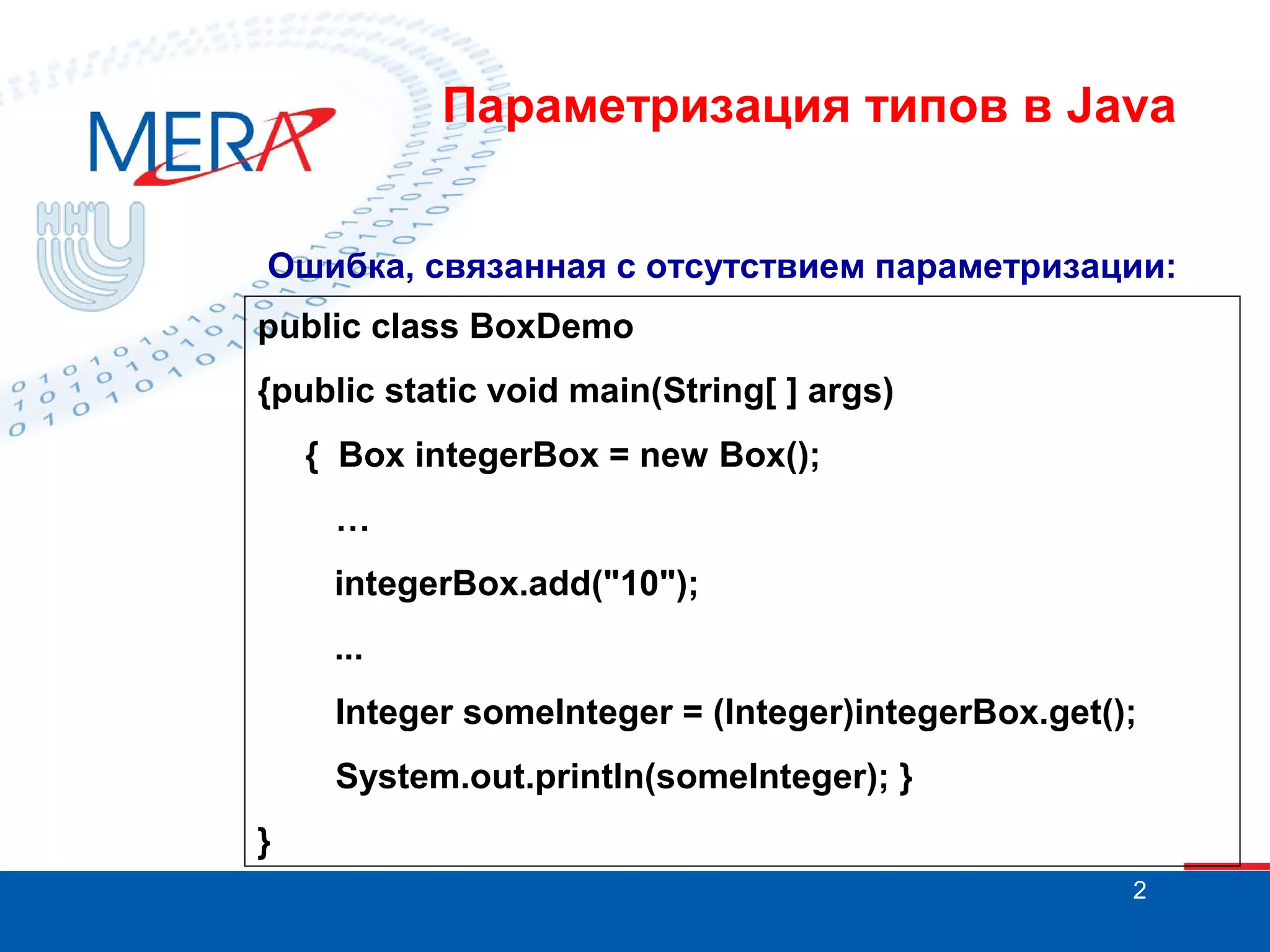 Параметризация типов в Java
Ошибка, связанная с отсутствием параметризации:
public class BoxDemo
{public static void main(String[ ] args)
{ Box integerBox = new Box();
…
integerBox.add("10");
...
Integer someInteger = (Integer)integerBox.get();
System.out.println(someInteger); }
}
2

 