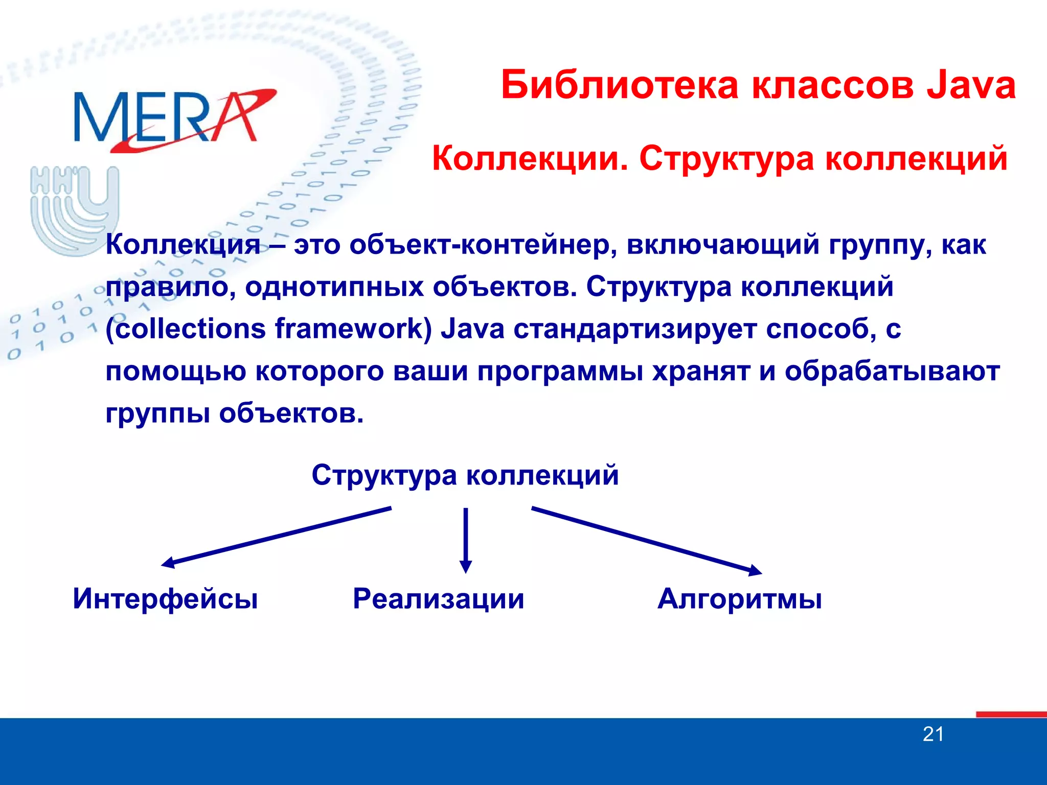 Библиотека классов Java
Коллекции. Структура коллекций
Коллекция – это объект-контейнер, включающий группу, как
правило, однотипных объектов. Структура коллекций
(collections framework) Java стандартизирует способ, с
помощью которого ваши программы хранят и обрабатывают
группы объектов.
Структура коллекций

Интерфейсы

Реализации

Алгоритмы

21

 