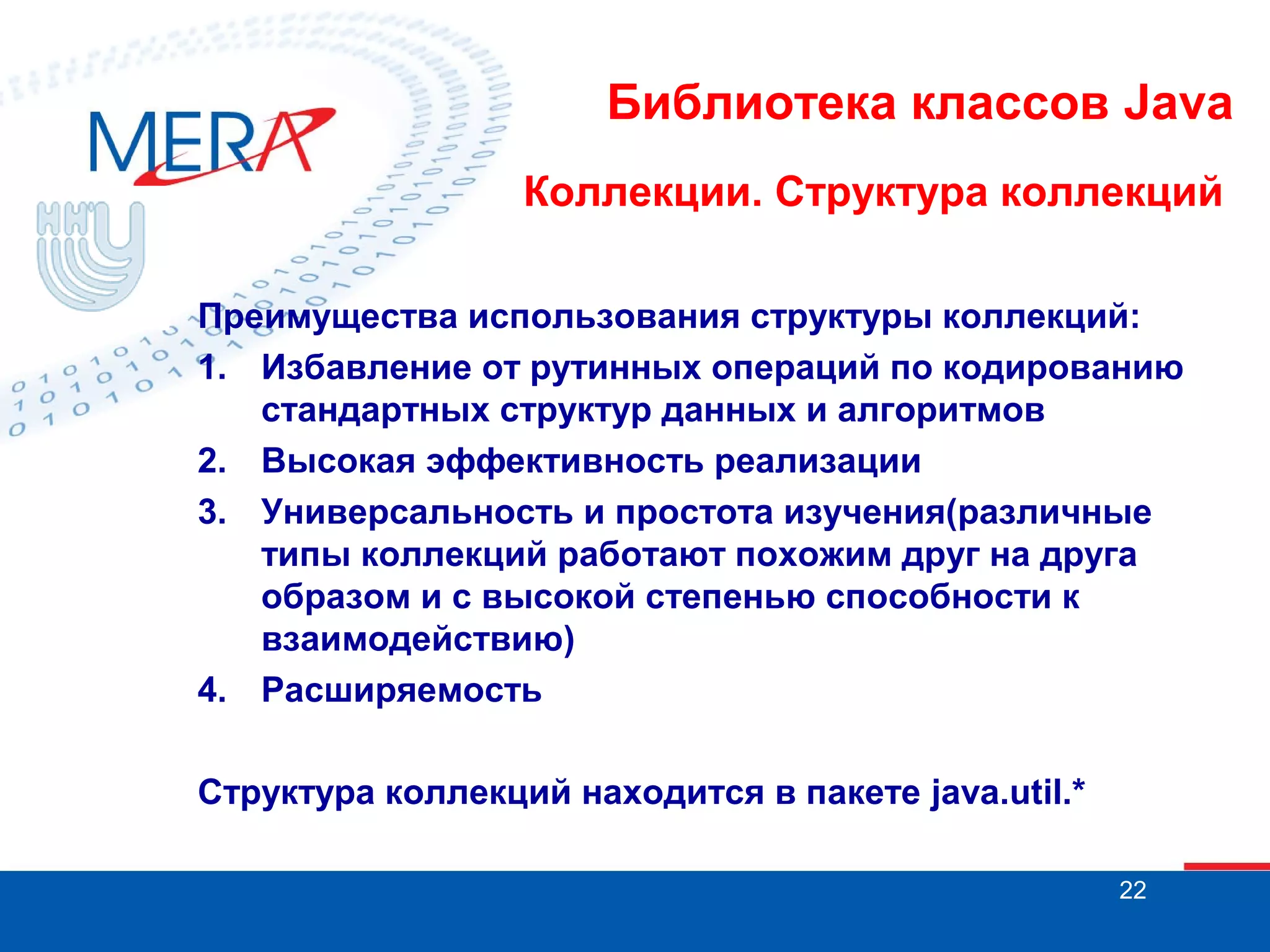 Библиотека классов Java
Коллекции. Структура коллекций
Преимущества использования структуры коллекций:
1. Избавление от рутинных операций по кодированию
стандартных структур данных и алгоритмов
2. Высокая эффективность реализации
3. Универсальность и простота изучения(различные
типы коллекций работают похожим друг на друга
образом и с высокой степенью способности к
взаимодействию)
4. Расширяемость
Структура коллекций находится в пакете java.util.*
22

 