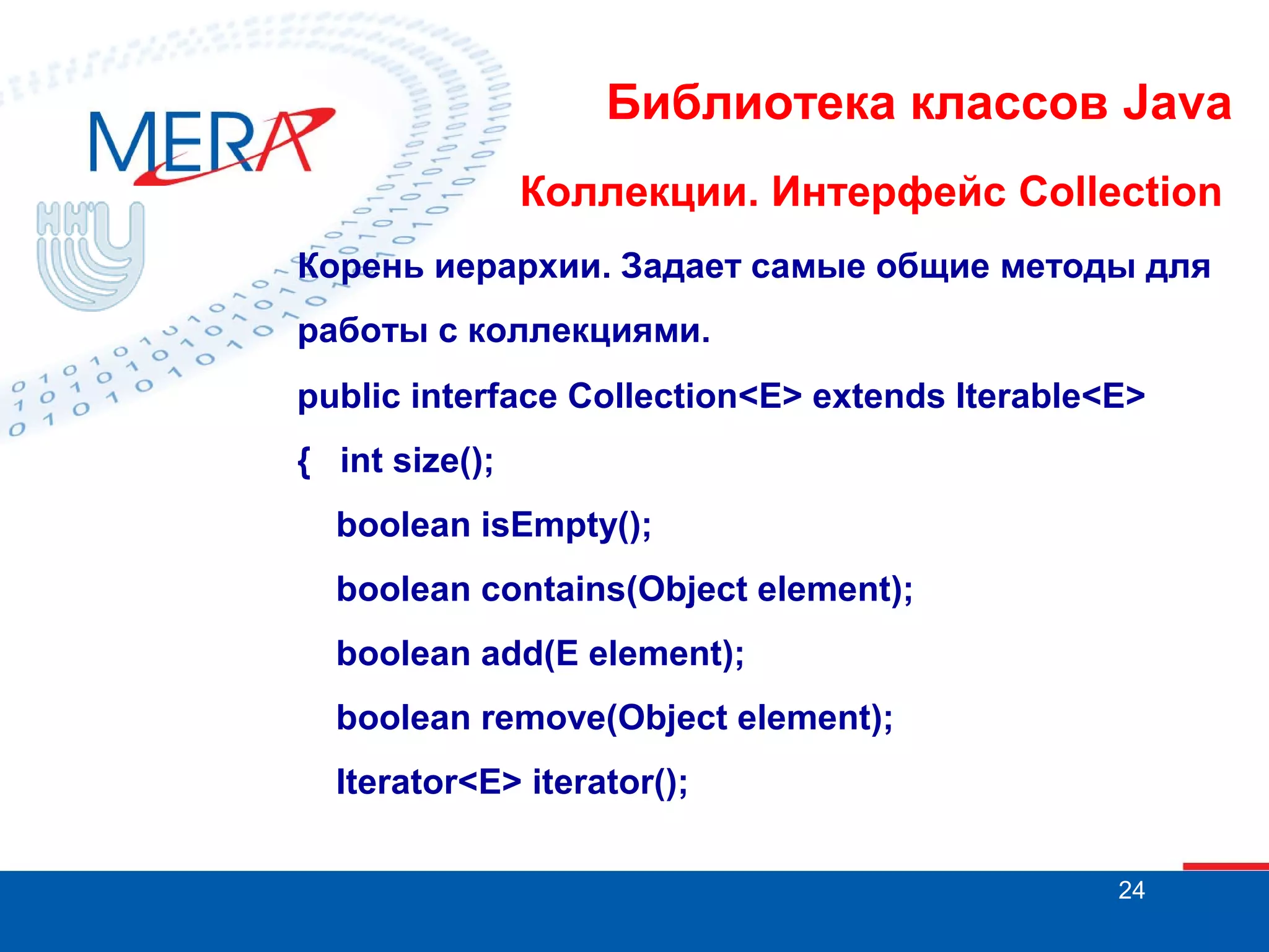 Библиотека классов Java
Коллекции. Интерфейс Collection
Корень иерархии. Задает самые общие методы для
работы с коллекциями.
public interface Collection<E> extends Iterable<E>
{ int size();
boolean isEmpty();
boolean contains(Object element);
boolean add(E element);
boolean remove(Object element);
Iterator<E> iterator();
24

 