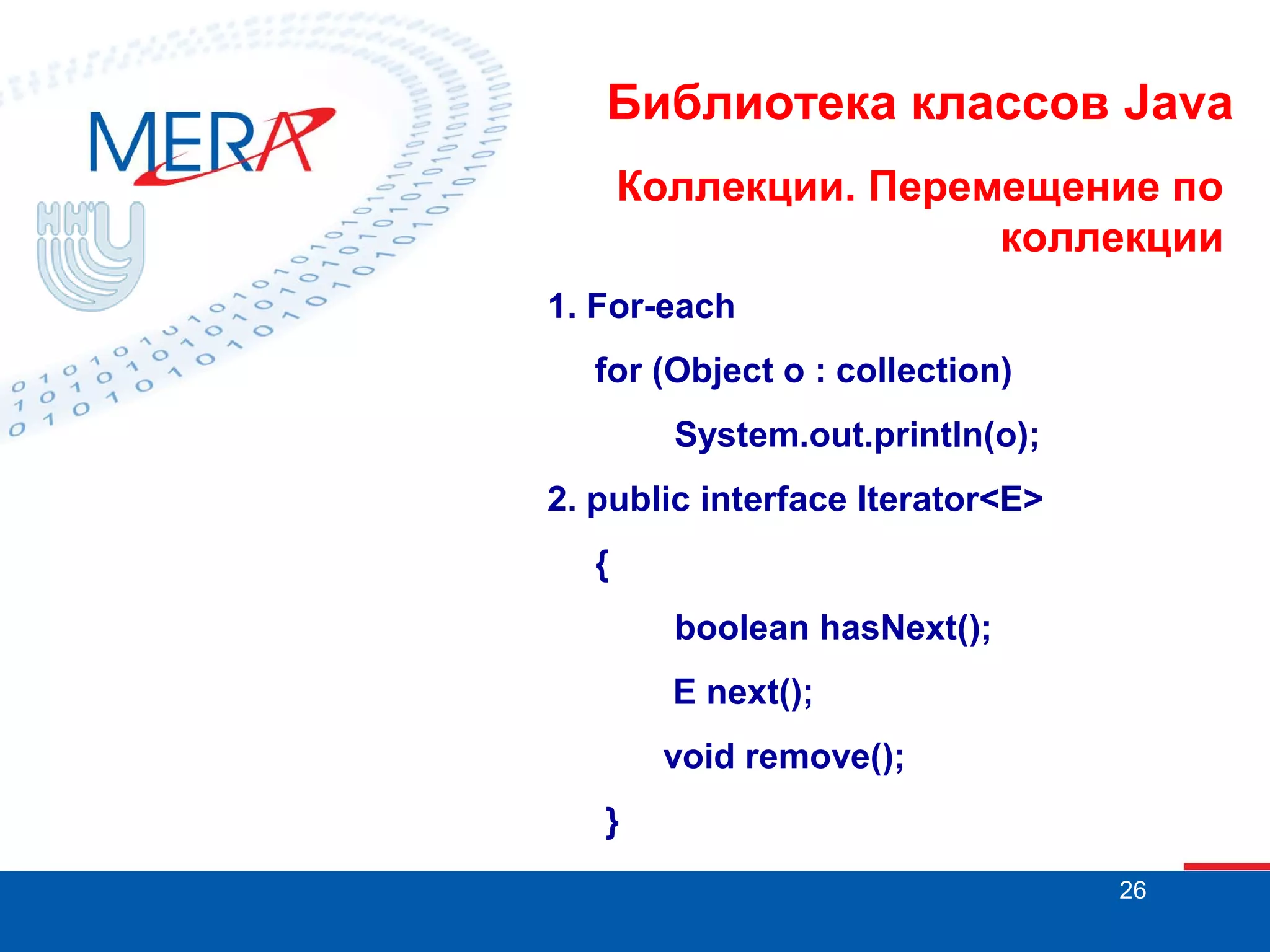 Библиотека классов Java
Коллекции. Перемещение по
коллекции
1. For-each
for (Object o : collection)
System.out.println(o);
2. public interface Iterator<E>
{
boolean hasNext();
E next();
void remove();
}
26

 