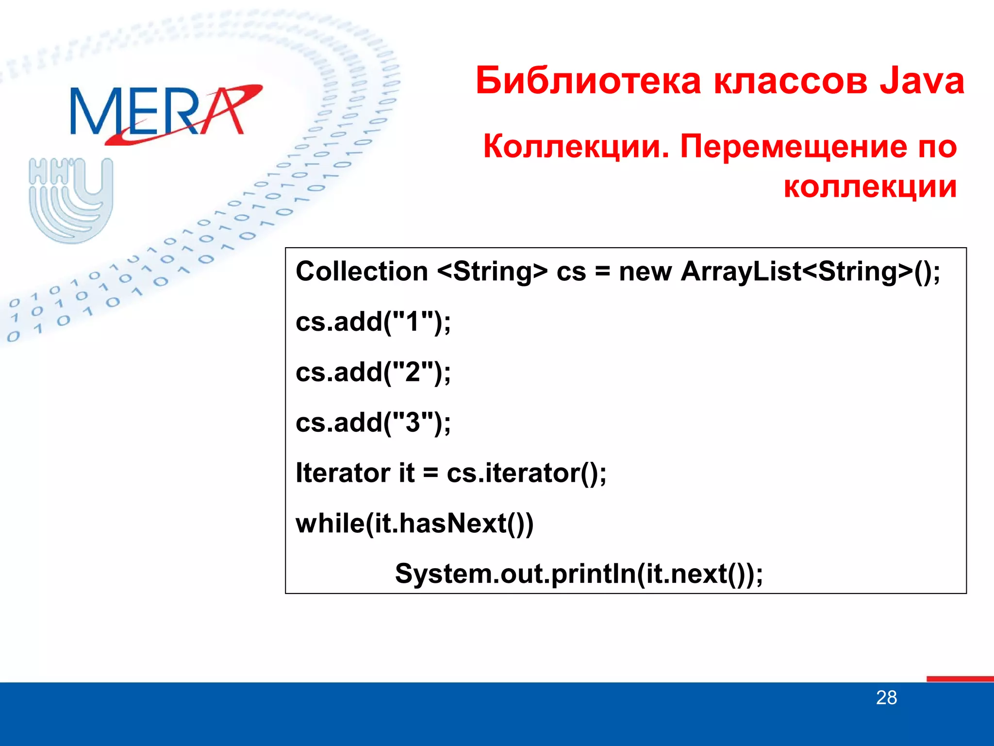 Библиотека классов Java
Коллекции. Перемещение по
коллекции
Collection <String> cs = new ArrayList<String>();
cs.add("1");
cs.add("2");
cs.add("3");
Iterator it = cs.iterator();
while(it.hasNext())
System.out.println(it.next());

28

 