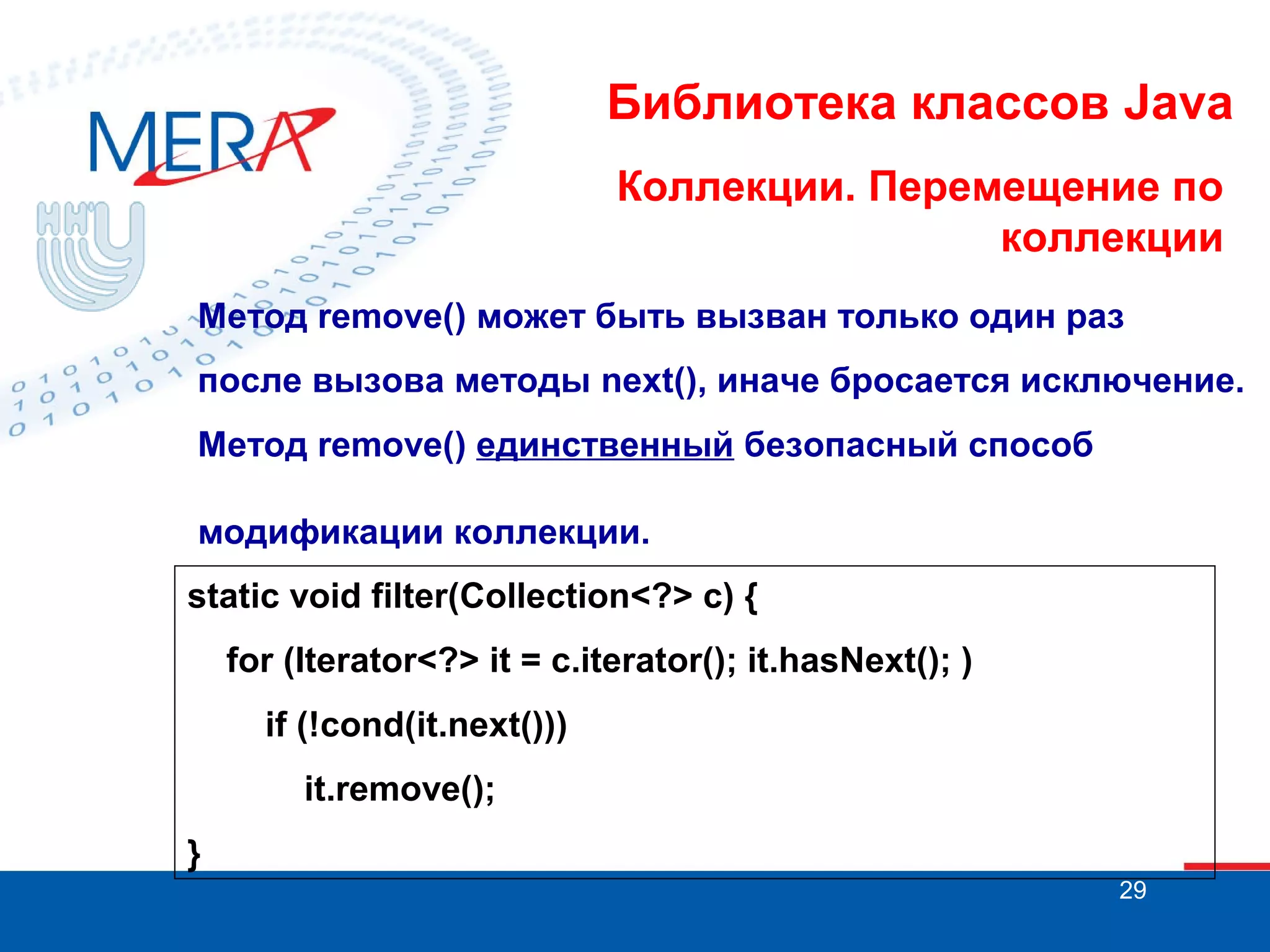Библиотека классов Java
Коллекции. Перемещение по
коллекции
Метод remove() может быть вызван только один раз
после вызова методы next(), иначе бросается исключение.
Метод remove() единственный безопасный способ
модификации коллекции.
static void filter(Collection<?> c) {
for (Iterator<?> it = c.iterator(); it.hasNext(); )
if (!cond(it.next()))
it.remove();
}
29

 