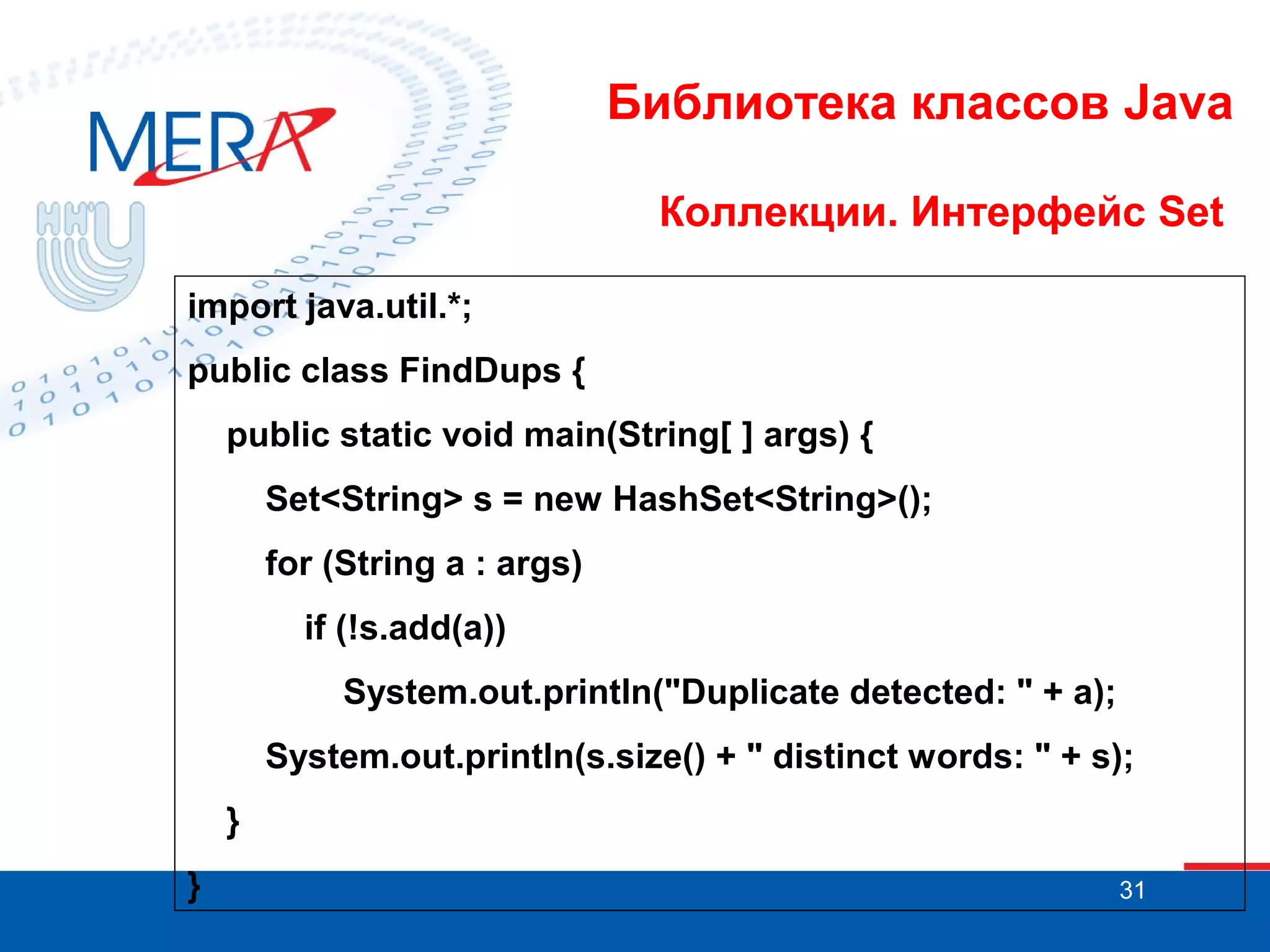 Библиотека классов Java
Коллекции. Интерфейс Set
import java.util.*;
public class FindDups {
public static void main(String[ ] args) {
Set<String> s = new HashSet<String>();
for (String a : args)
if (!s.add(a))
System.out.println("Duplicate detected: " + a);
System.out.println(s.size() + " distinct words: " + s);
}
}

31

 