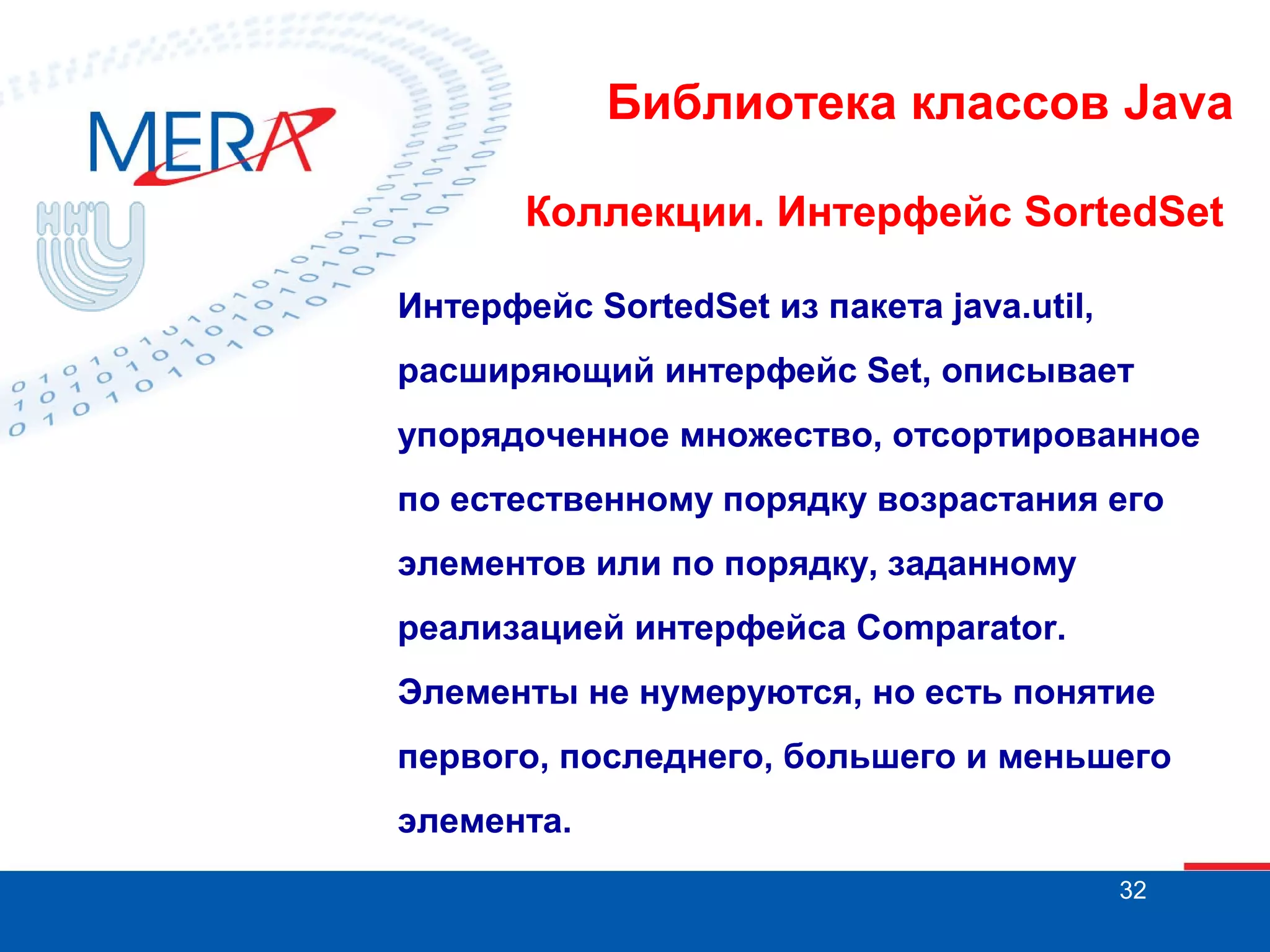Библиотека классов Java
Коллекции. Интерфейс SortedSet
Интерфейс SortedSet из пакета java.util,
расширяющий интерфейс Set, описывает
упорядоченное множество, отсортированное
по естественному порядку возрастания его
элементов или по порядку, заданному
реализацией интерфейса Comparator.
Элементы не нумеруются, но есть понятие
первого, последнего, большего и меньшего
элемента.
32

 
