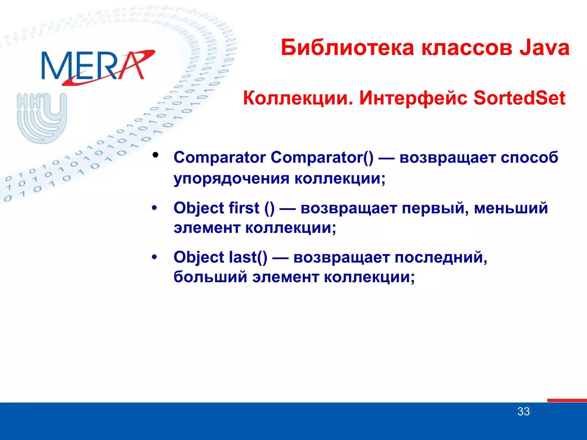 Библиотека классов Java
Коллекции. Интерфейс SortedSet

•

Comparator Comparator() — возвращает способ
упорядочения коллекции;

•

Object first () — возвращает первый, меньший
элемент коллекции;

•

Object last() — возвращает последний,
больший элемент коллекции;

33

 