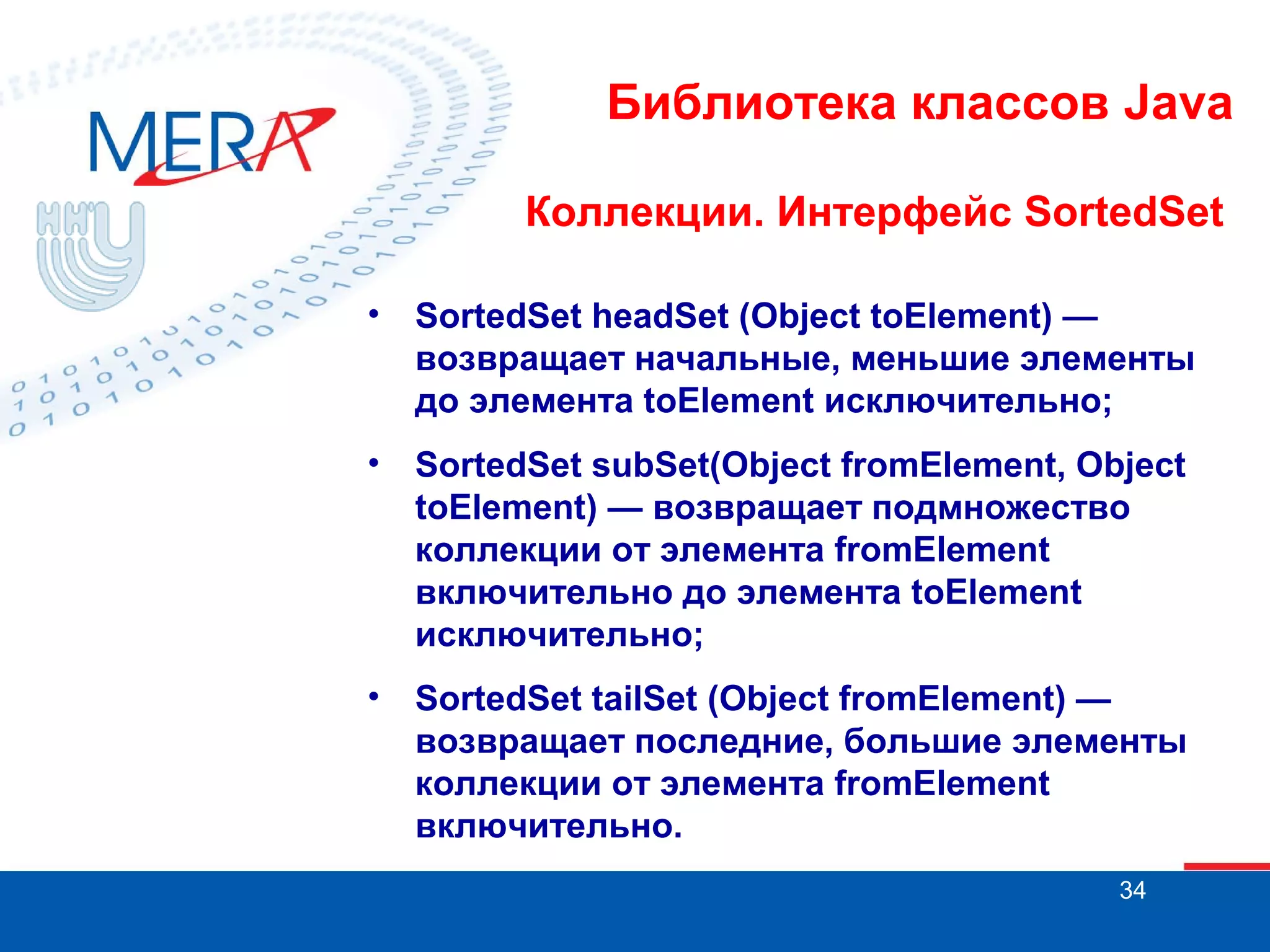 Библиотека классов Java
Коллекции. Интерфейс SortedSet
•

SortedSet headSet (Object toElement) —
возвращает начальные, меньшие элементы
до элемента toElement исключительно;

•

SortedSet subSet(Object fromElement, Object
toElement) — возвращает подмножество
коллекции от элемента fromElement
включительно до элемента toElement
исключительно;

•

SortedSet tailSet (Object fromElement) —
возвращает последние, большие элементы
коллекции от элемента fromElement
включительно.
34

 