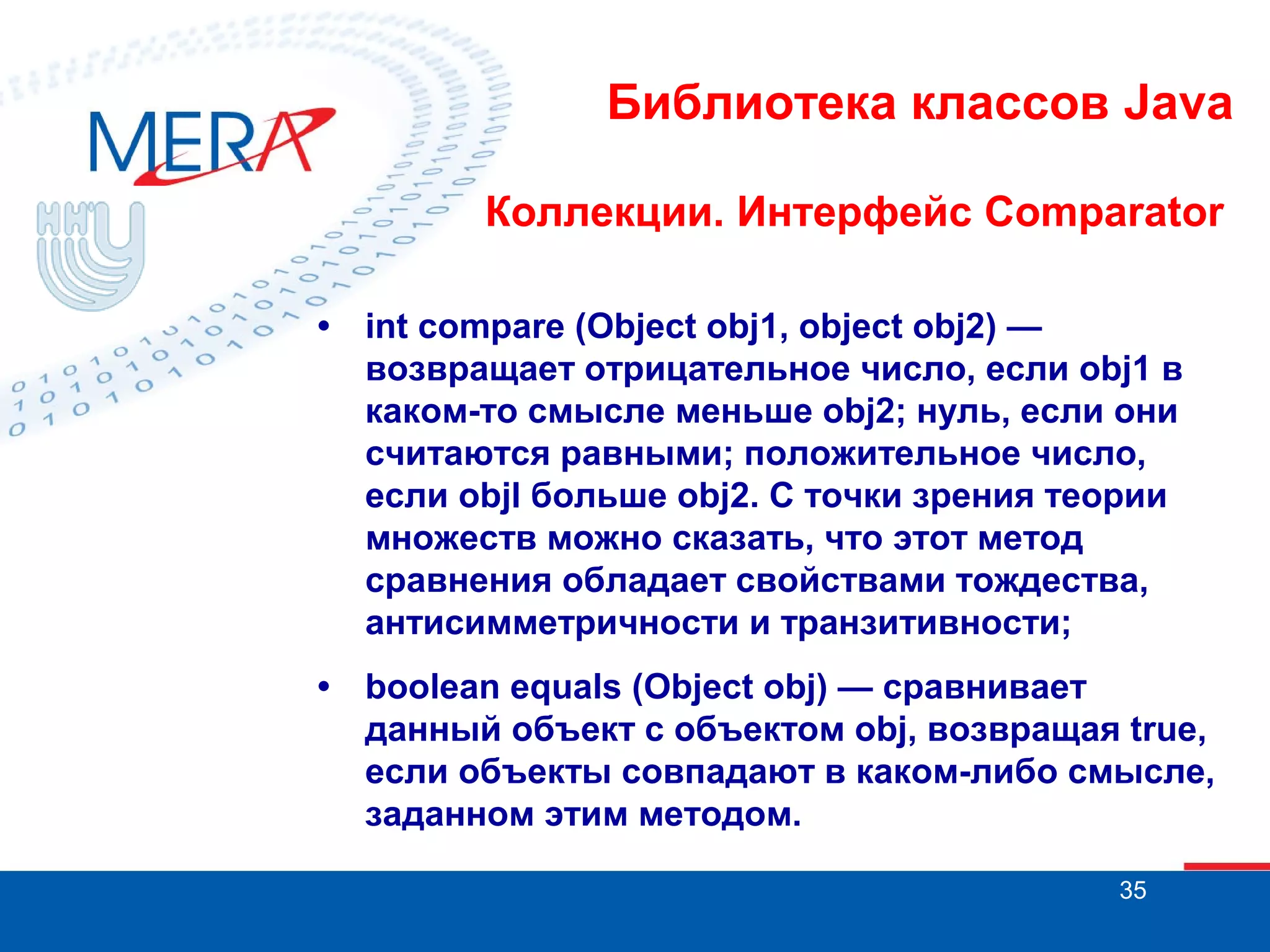 Библиотека классов Java
Коллекции. Интерфейс Comparator
•

int compare (Object obj1, object obj2) —
возвращает отрицательное число, если obj1 в
каком-то смысле меньше obj2; нуль, если они
считаются равными; положительное число,
если objl больше obj2. С точки зрения теории
множеств можно сказать, что этот метод
сравнения обладает свойствами тождества,
антисимметричности и транзитивности;

•

boolean equals (Object obj) — сравнивает
данный объект с объектом obj, возвращая true,
если объекты совпадают в каком-либо смысле,
заданном этим методом.
35

 