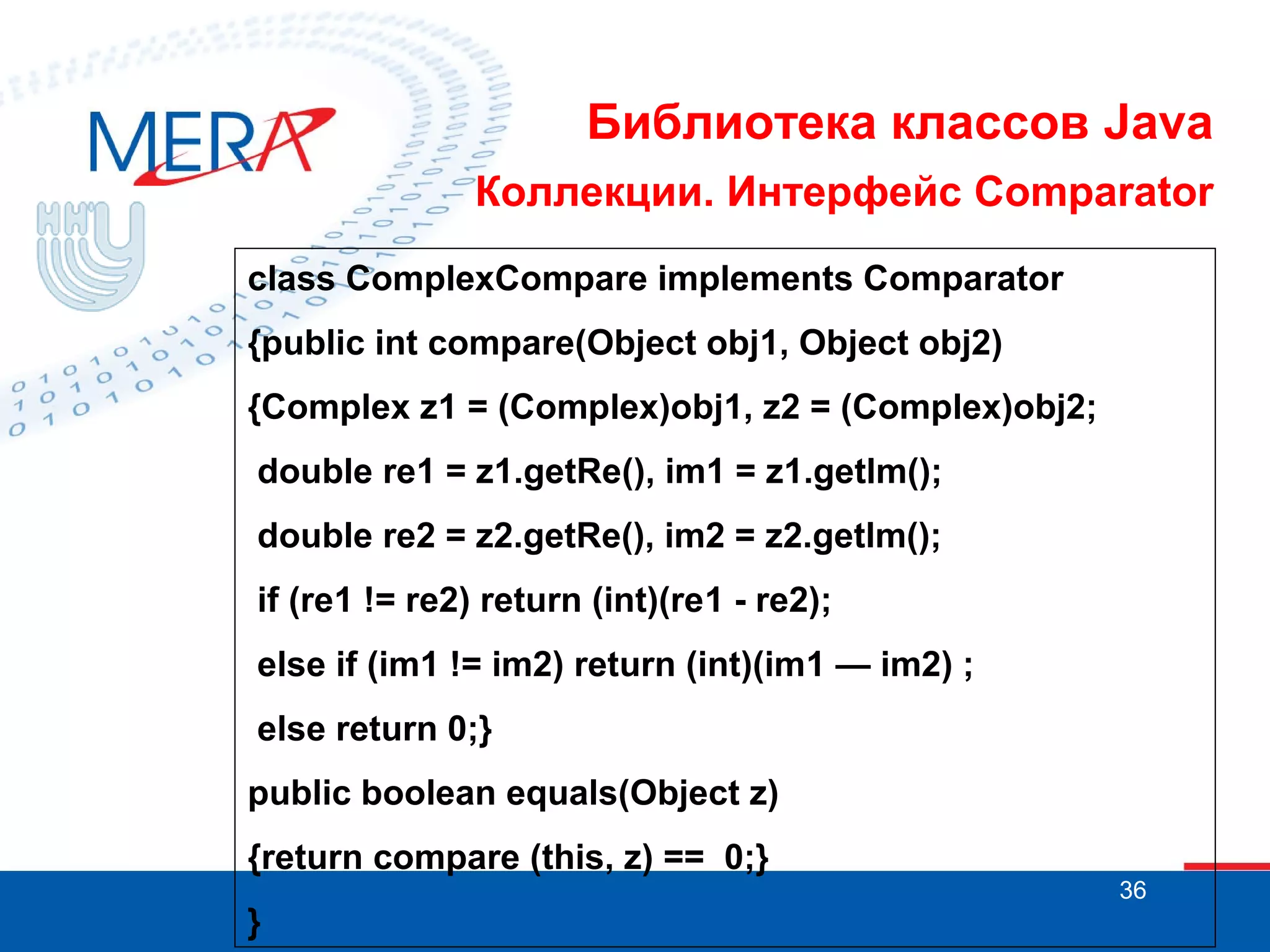Библиотека классов Java
Коллекции. Интерфейс Comparator
class ComplexCompare implements Comparator
{public int compare(Object obj1, Object obj2)
{Complex z1 = (Complex)obj1, z2 = (Complex)obj2;
double re1 = z1.getRe(), im1 = z1.getlm();
double re2 = z2.getRe(), im2 = z2.getlm();
if (re1 != re2) return (int)(re1 - re2);
else if (im1 != im2) return (int)(im1 — im2) ;
else return 0;}
public boolean equals(Object z)
{return compare (this, z) == 0;}
}

36

 