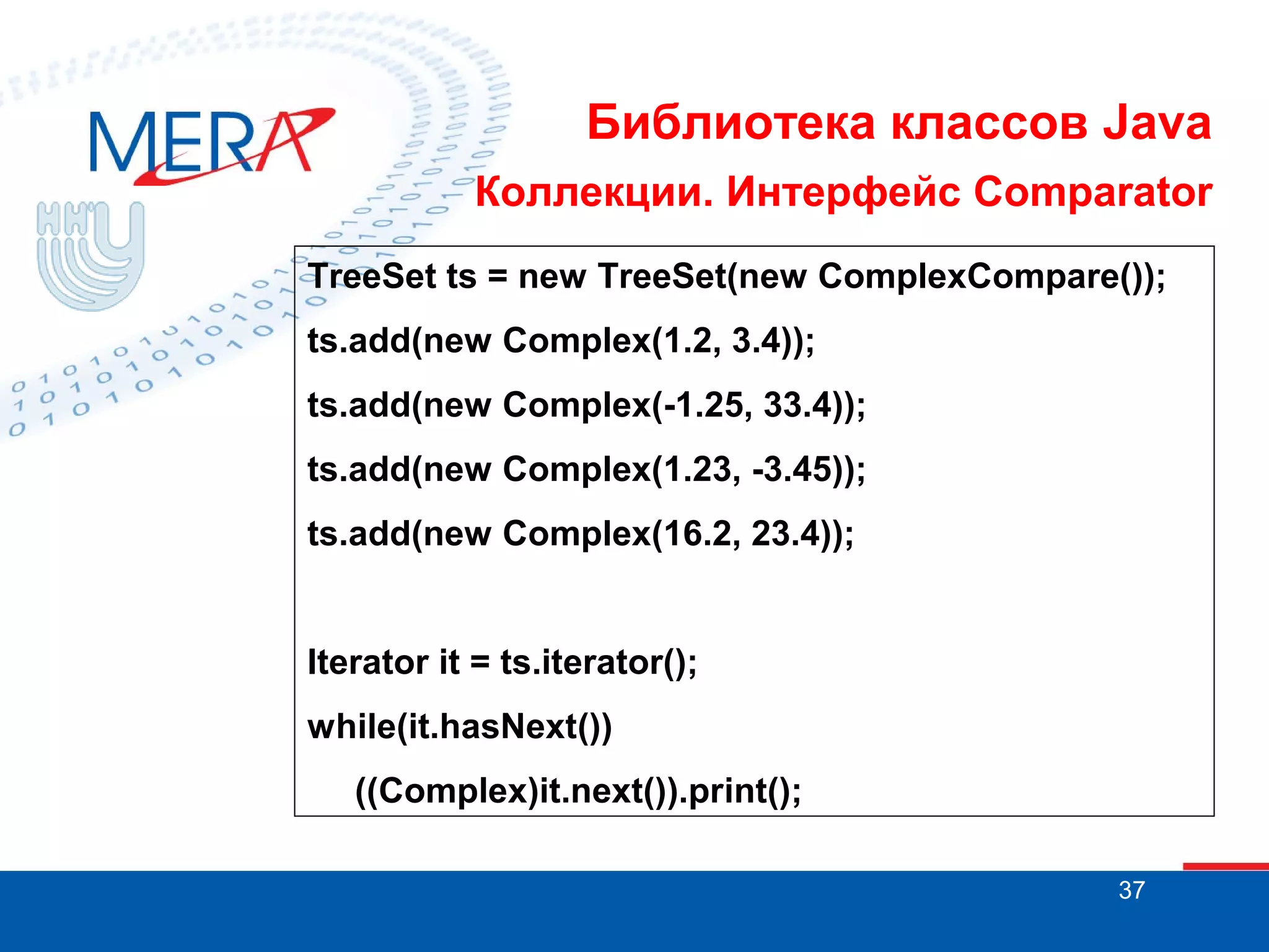 Библиотека классов Java
Коллекции. Интерфейс Comparator
TreeSet ts = new TreeSet(new ComplexCompare());
ts.add(new Complex(1.2, 3.4));
ts.add(new Complex(-1.25, 33.4));
ts.add(new Complex(1.23, -3.45));
ts.add(new Complex(16.2, 23.4));

Iterator it = ts.iterator();
while(it.hasNext())
((Complex)it.next()).print();
37

 
