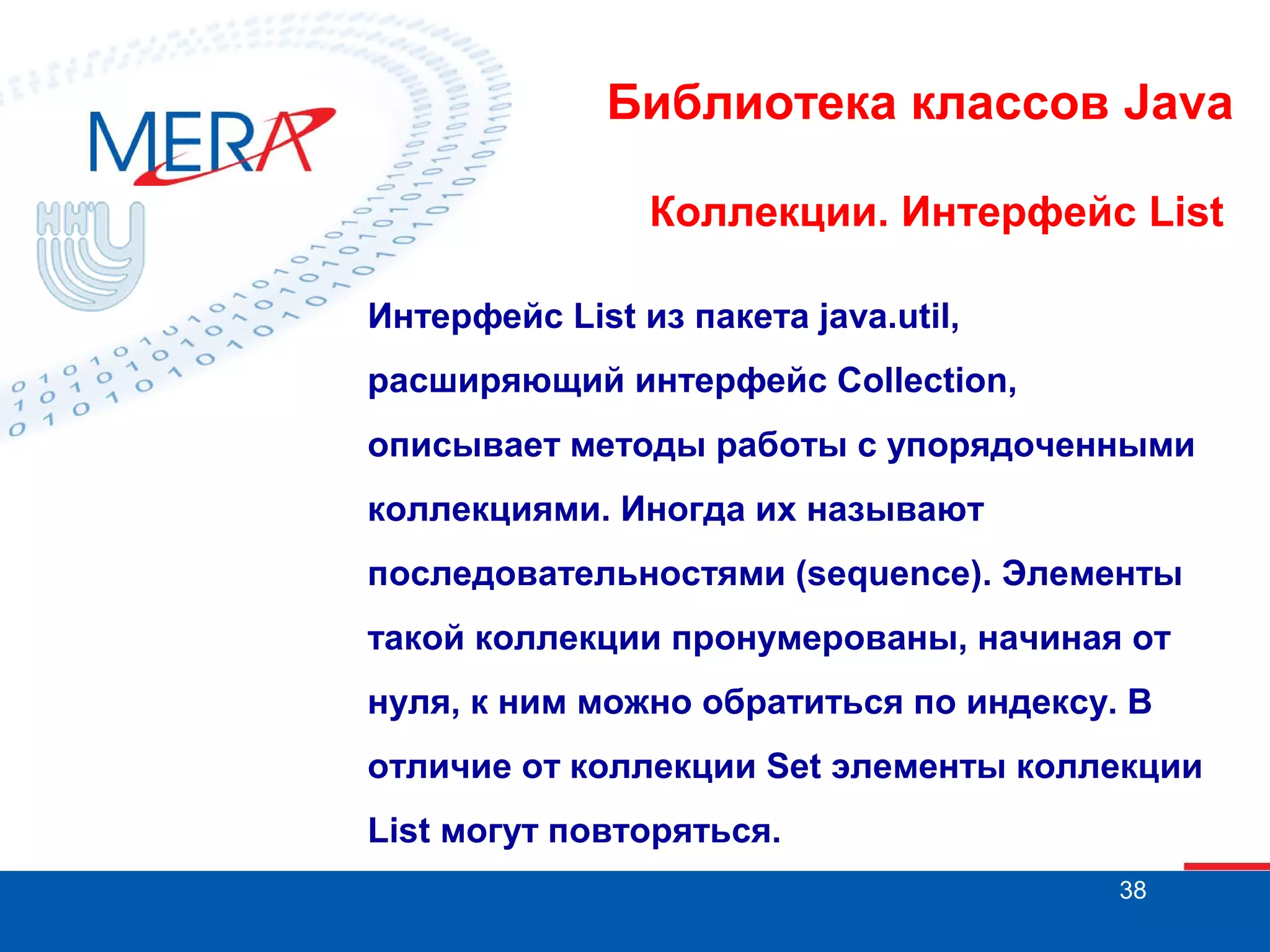 Библиотека классов Java
Коллекции. Интерфейс List
Интерфейс List из пакета java.util,
расширяющий интерфейс Collection,
описывает методы работы с упорядоченными
коллекциями. Иногда их называют
последовательностями (sequence). Элементы
такой коллекции пронумерованы, начиная от
нуля, к ним можно обратиться по индексу. В
отличие от коллекции Set элементы коллекции
List могут повторяться.
38

 