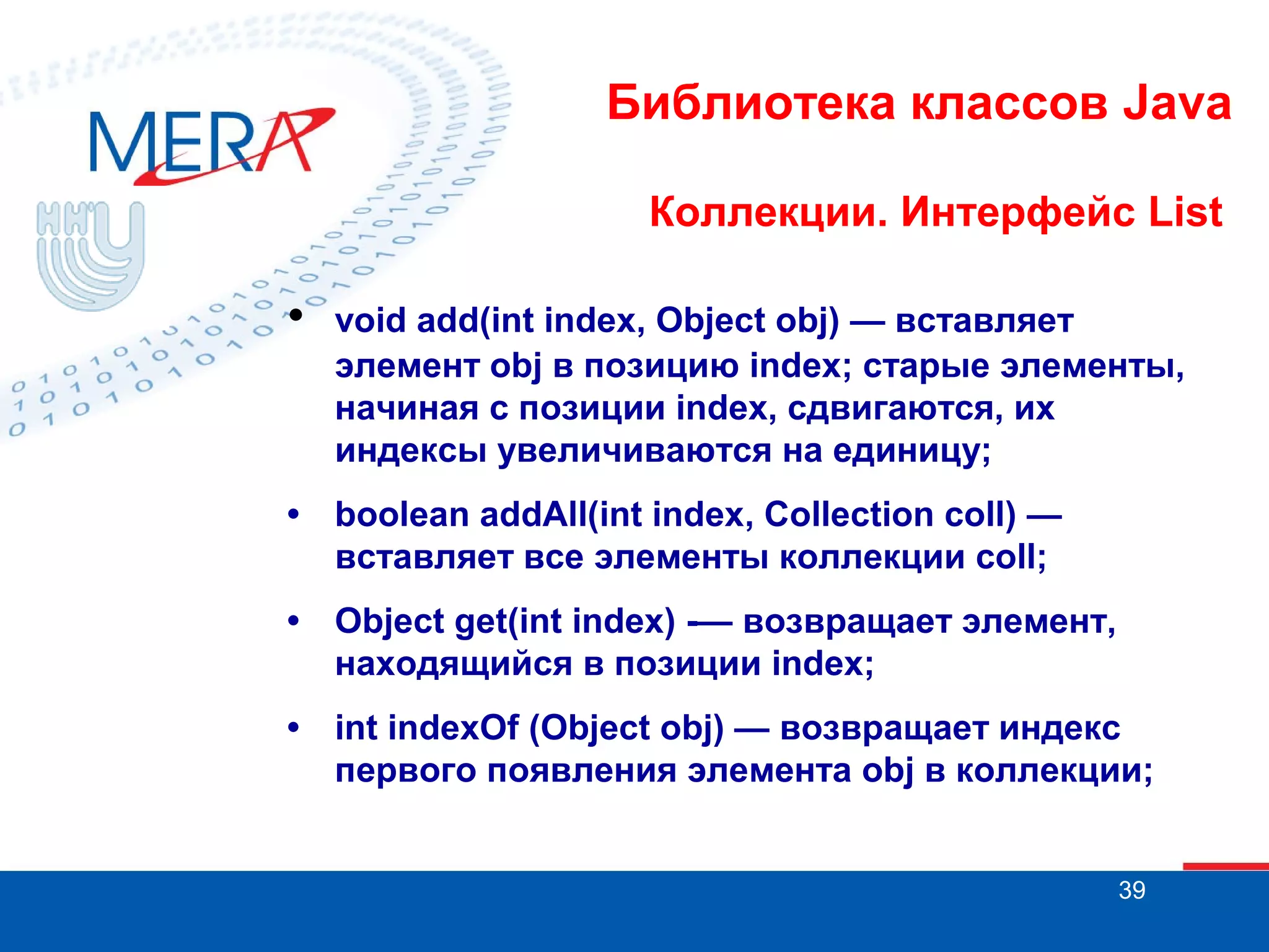 Библиотека классов Java
Коллекции. Интерфейс List

•

void add(int index, Object obj) — вставляет
элемент obj в позицию index; старые элементы,
начиная с позиции index, сдвигаются, их
индексы увеличиваются на единицу;

•

boolean addAll(int index, Collection coll) —
вставляет все элементы коллекции coll;

•

Object get(int index) -— возвращает элемент,
находящийся в позиции index;

•

int indexOf (Object obj) — возвращает индекс
первого появления элемента obj в коллекции;
39

 