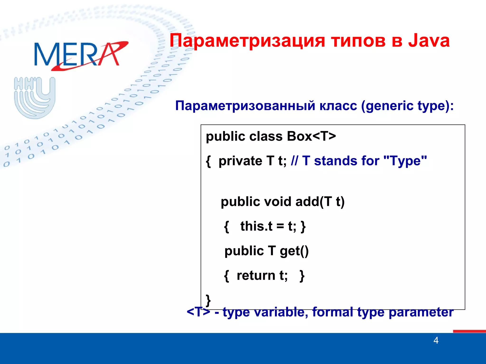 Параметризация типов в Java

Параметризованный класс (generic type):
public class Box<T>
{ private T t; // T stands for "Type"
public void add(T t)
{ this.t = t; }
public T get()
{ return t; }
}
<T> - type variable, formal type parameter
4

 
