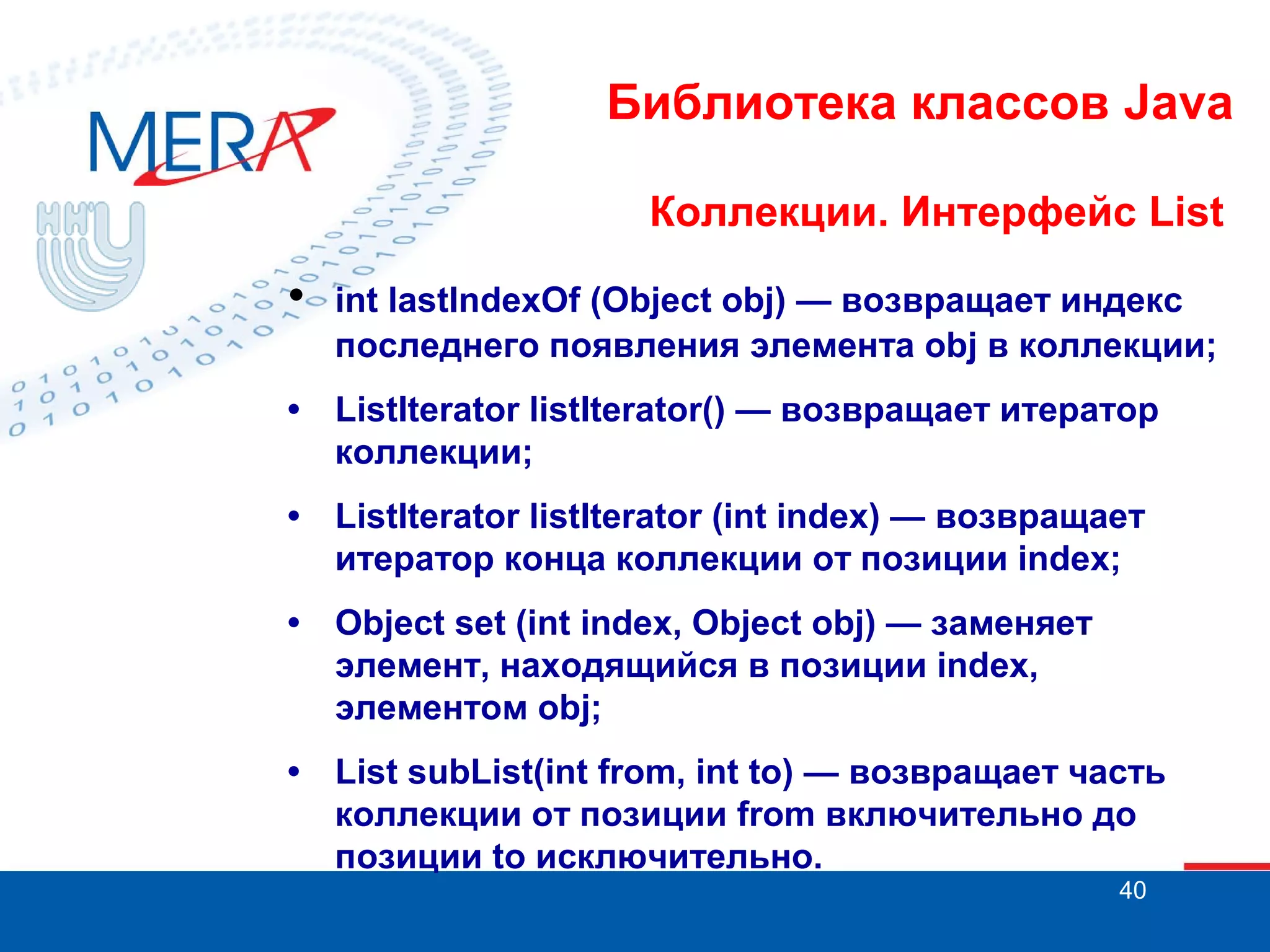 Библиотека классов Java
Коллекции. Интерфейс List

•

int lastIndexOf (Object obj) — возвращает индекс
последнего появления элемента obj в коллекции;

• ListIterator listIterator() — возвращает итератор
коллекции;
• ListIterator listIterator (int index) — возвращает
итератор конца коллекции от позиции index;
• Object set (int index, Object obj) — заменяет
элемент, находящийся в позиции index,
элементом obj;
• List subList(int from, int to) — возвращает часть
коллекции от позиции from включительно до
позиции to исключительно.
40

 