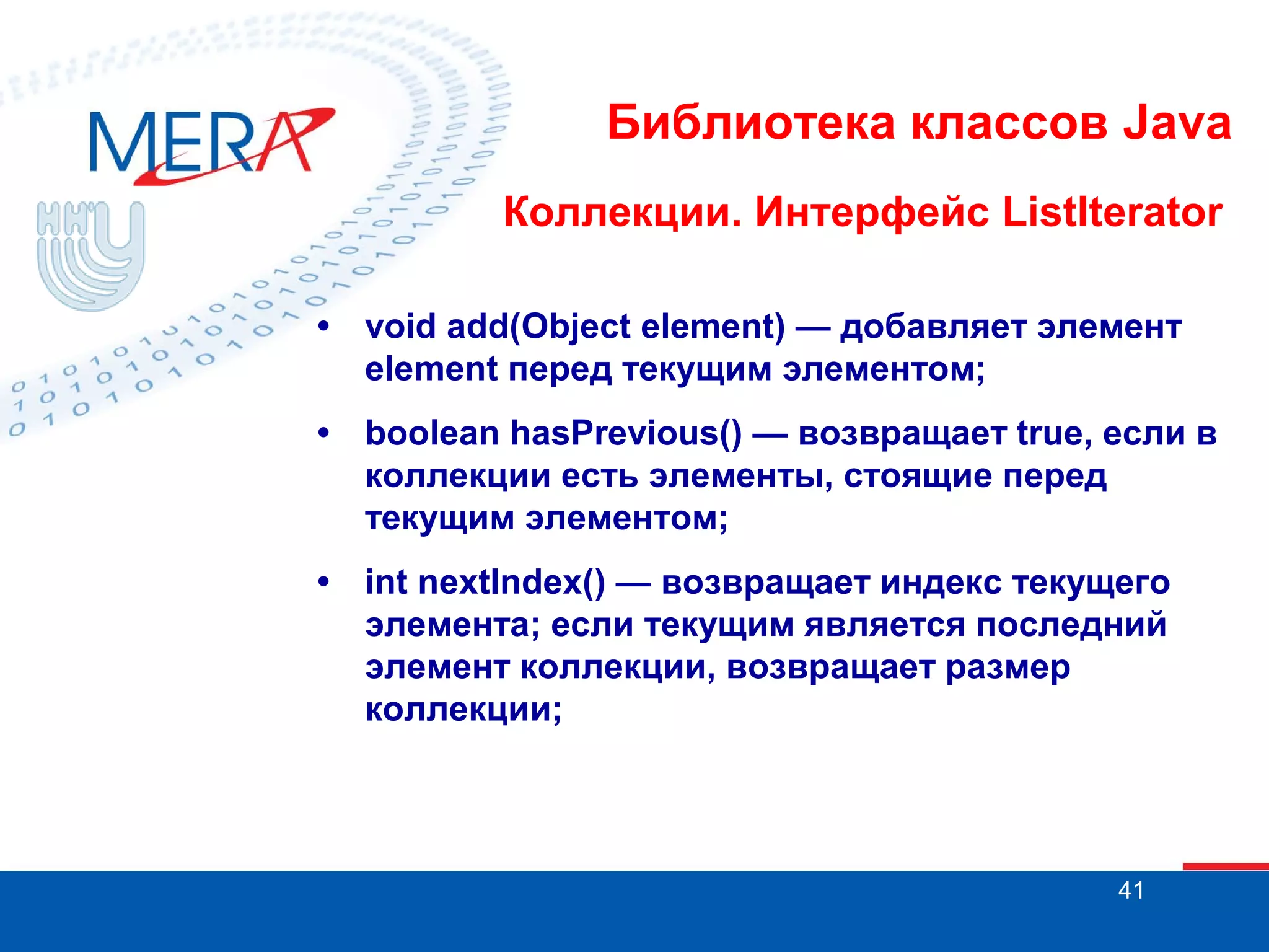 Библиотека классов Java
Коллекции. Интерфейс ListIterator
•

void add(Object element) — добавляет элемент
element перед текущим элементом;

•

boolean hasPrevious() — возвращает true, если в
коллекции есть элементы, стоящие перед
текущим элементом;

•

int nextIndex() — возвращает индекс текущего
элемента; если текущим является последний
элемент коллекции, возвращает размер
коллекции;

41

 