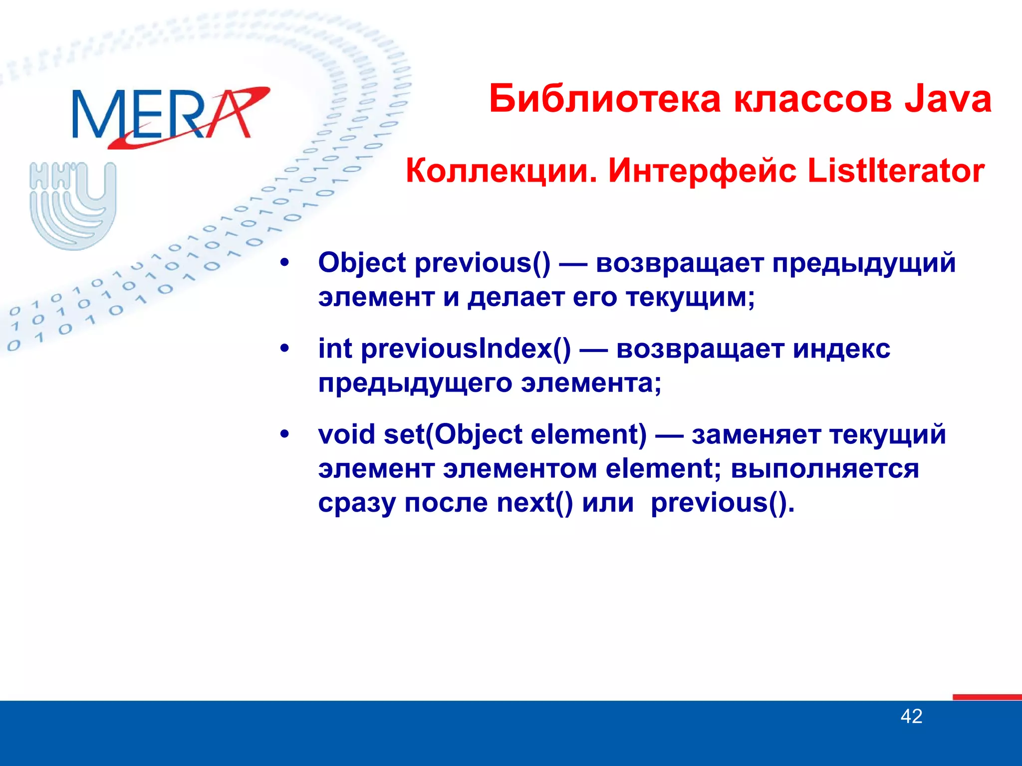 Библиотека классов Java
Коллекции. Интерфейс ListIterator
•

Object previous() — возвращает предыдущий
элемент и делает его текущим;

•

int previousIndex() — возвращает индекс
предыдущего элемента;

•

void set(Object element) — заменяет текущий
элемент элементом element; выполняется
сразу после next() или previous().

42

 