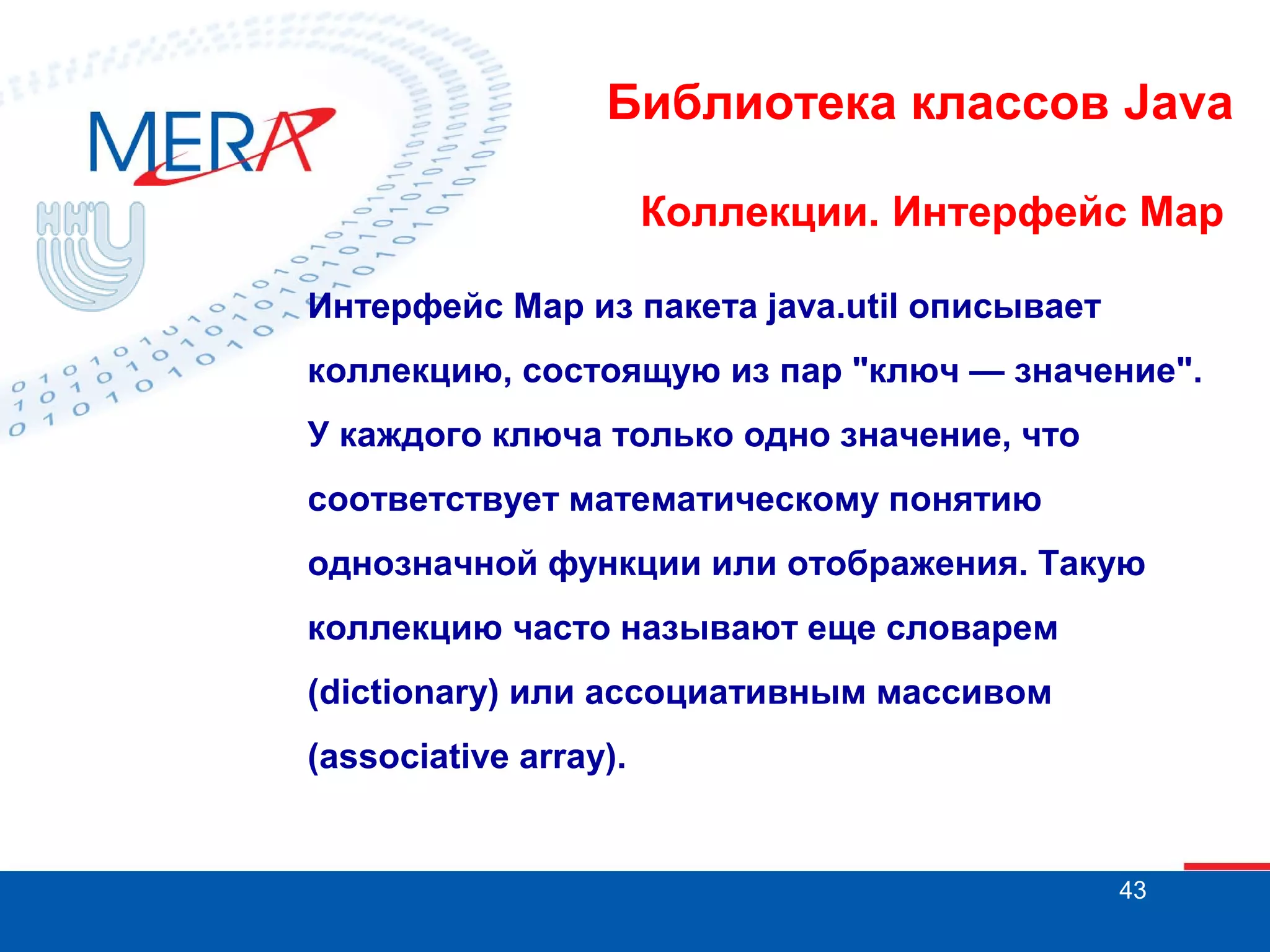 Библиотека классов Java
Коллекции. Интерфейс Map
Интерфейс Map из пакета java.util описывает
коллекцию, состоящую из пар "ключ — значение".
У каждого ключа только одно значение, что
соответствует математическому понятию
однозначной функции или отображения. Такую
коллекцию часто называют еще словарем
(dictionary) или ассоциативным массивом
(associative array).

43

 