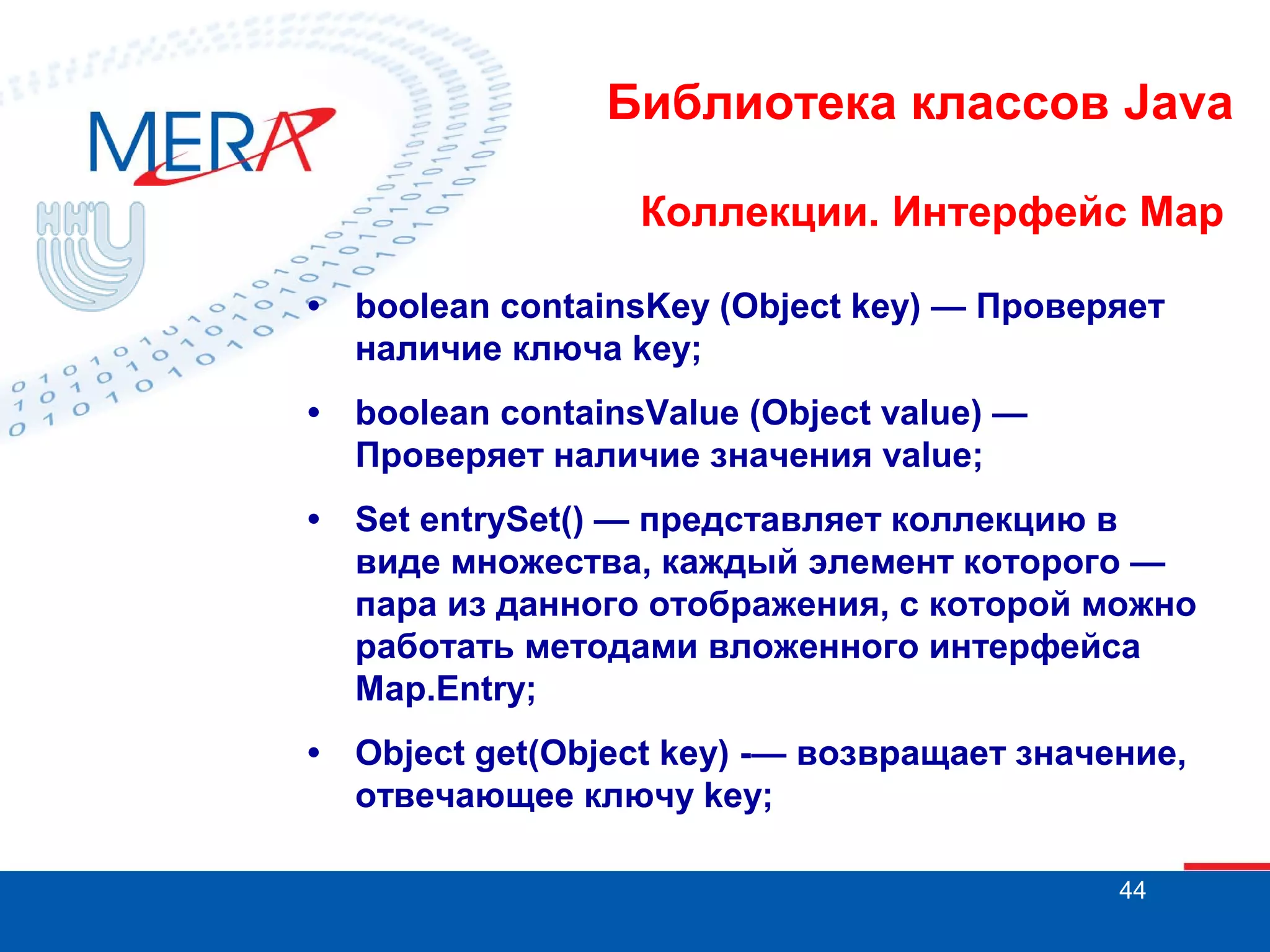 Библиотека классов Java
Коллекции. Интерфейс Map
•

boolean containsKey (Object key) — Проверяет
наличие ключа key;

•

boolean containsValue (Object value) —
Проверяет наличие значения value;

•

Set entrySet() — представляет коллекцию в
виде множества, каждый элемент которого —
пара из данного отображения, с которой можно
работать методами вложенного интерфейса
Map.Entry;

•

Object get(Object key) -— возвращает значение,
отвечающее ключу key;
44

 
