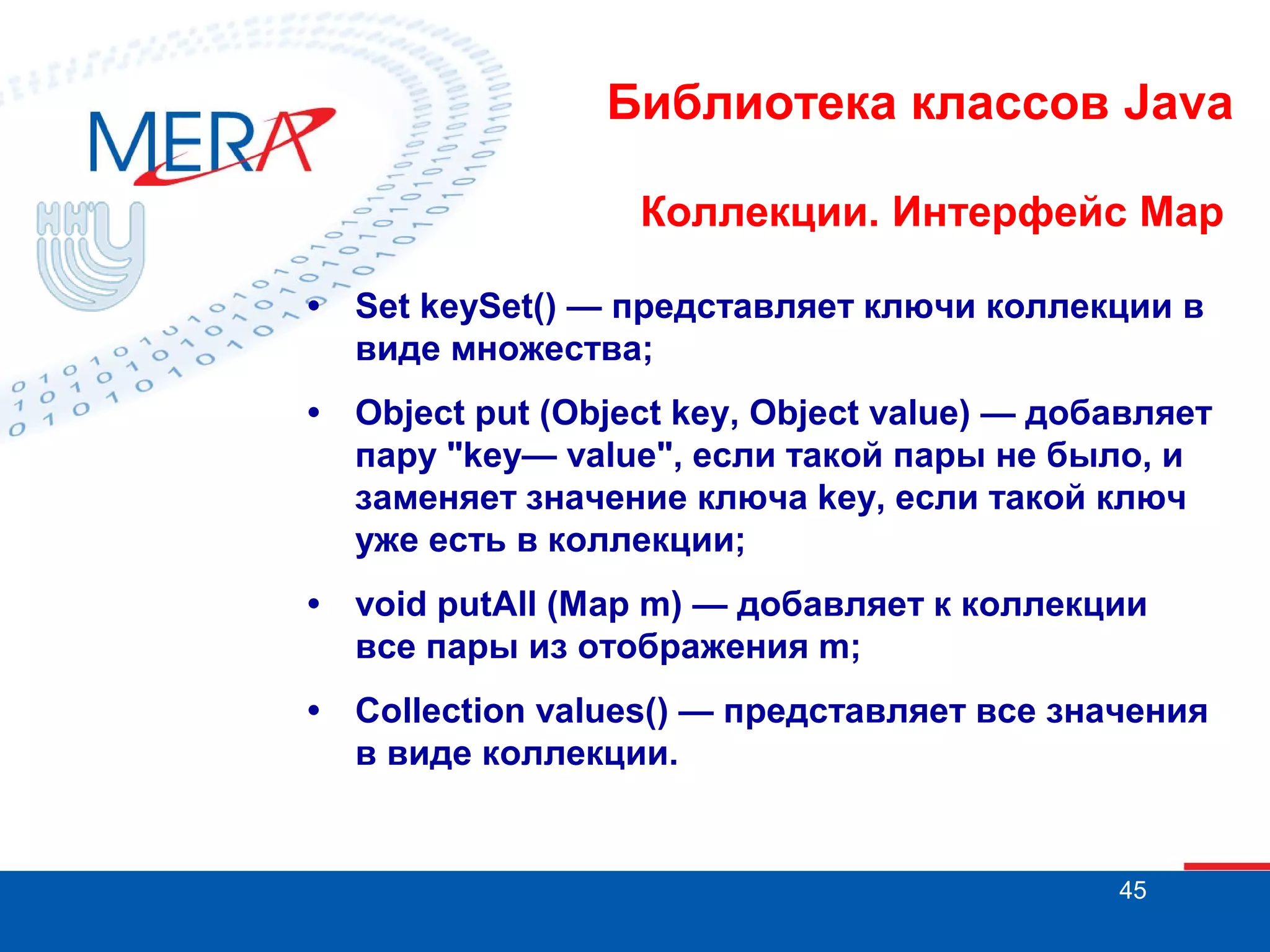 Библиотека классов Java
Коллекции. Интерфейс Map
•

Set keySet() — представляет ключи коллекции в
виде множества;

•

Object put (Object key, Object value) — добавляет
пару "key— value", если такой пары не было, и
заменяет значение ключа key, если такой ключ
уже есть в коллекции;

•

void putAll (Map m) — добавляет к коллекции
все пары из отображения m;

•

Collection values() — представляет все значения
в виде коллекции.

45

 