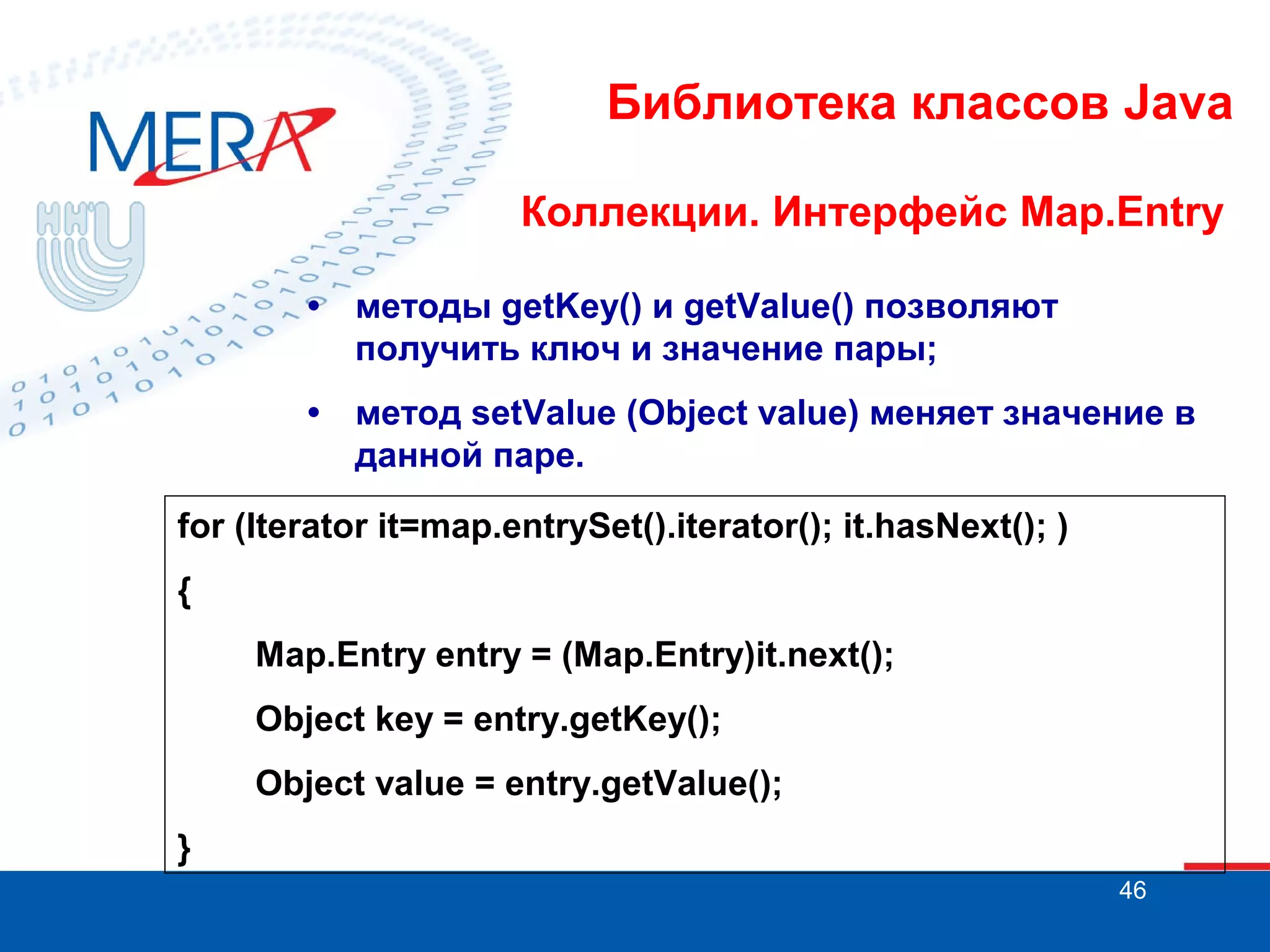 Библиотека классов Java
Коллекции. Интерфейс Map.Entry
•

методы getKey() и getValue() позволяют
получить ключ и значение пары;

•

метод setValue (Object value) меняет значение в
данной паре.

for (Iterator it=map.entrySet().iterator(); it.hasNext(); )
{
Map.Entry entry = (Map.Entry)it.next();
Object key = entry.getKey();
Object value = entry.getValue();
}
46

 