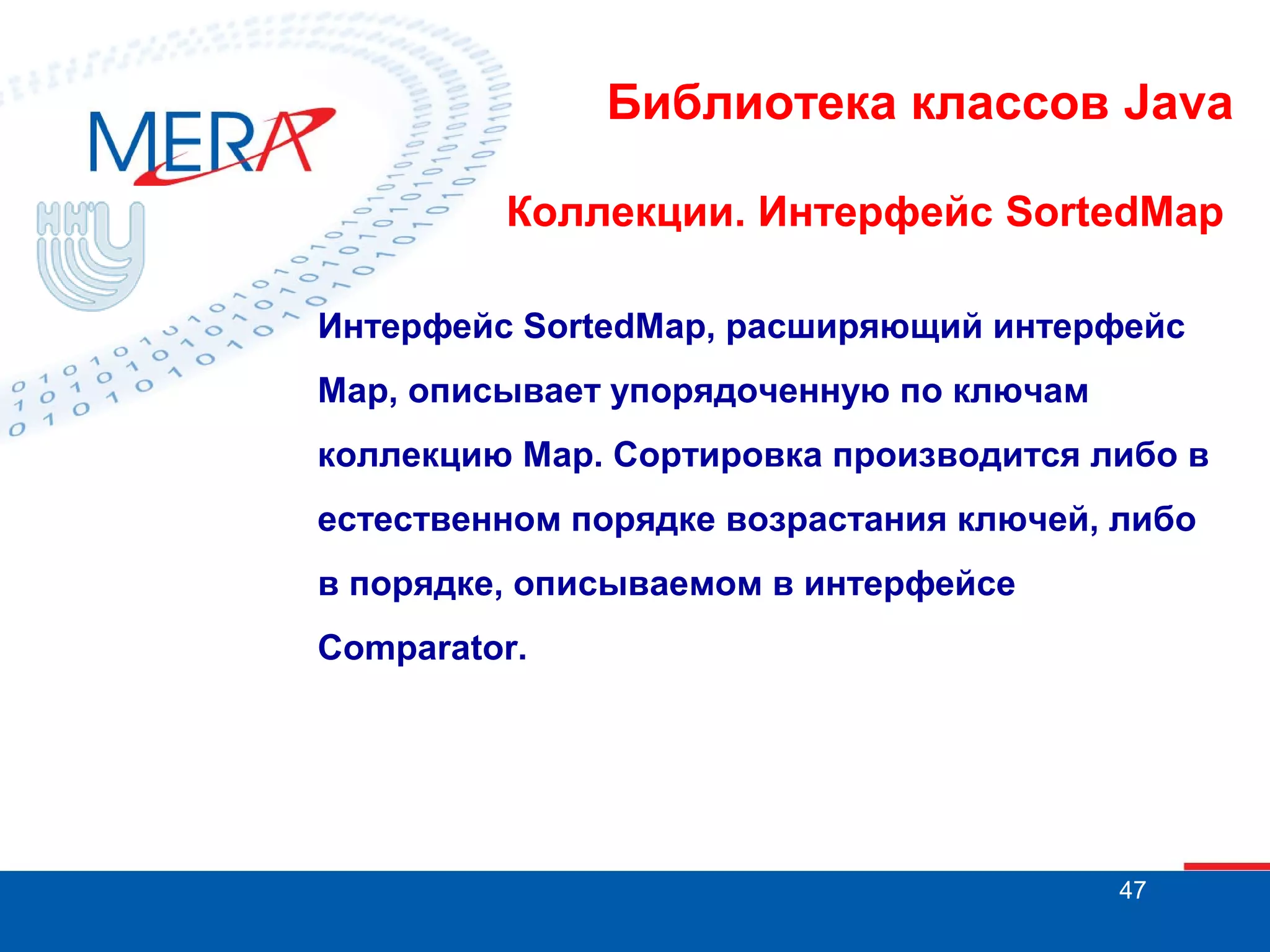 Библиотека классов Java
Коллекции. Интерфейс SortedMap
Интерфейс SortedMap, расширяющий интерфейс
Map, описывает упорядоченную по ключам
коллекцию Map. Сортировка производится либо в
естественном порядке возрастания ключей, либо
в порядке, описываемом в интерфейсе
Comparator.

47

 