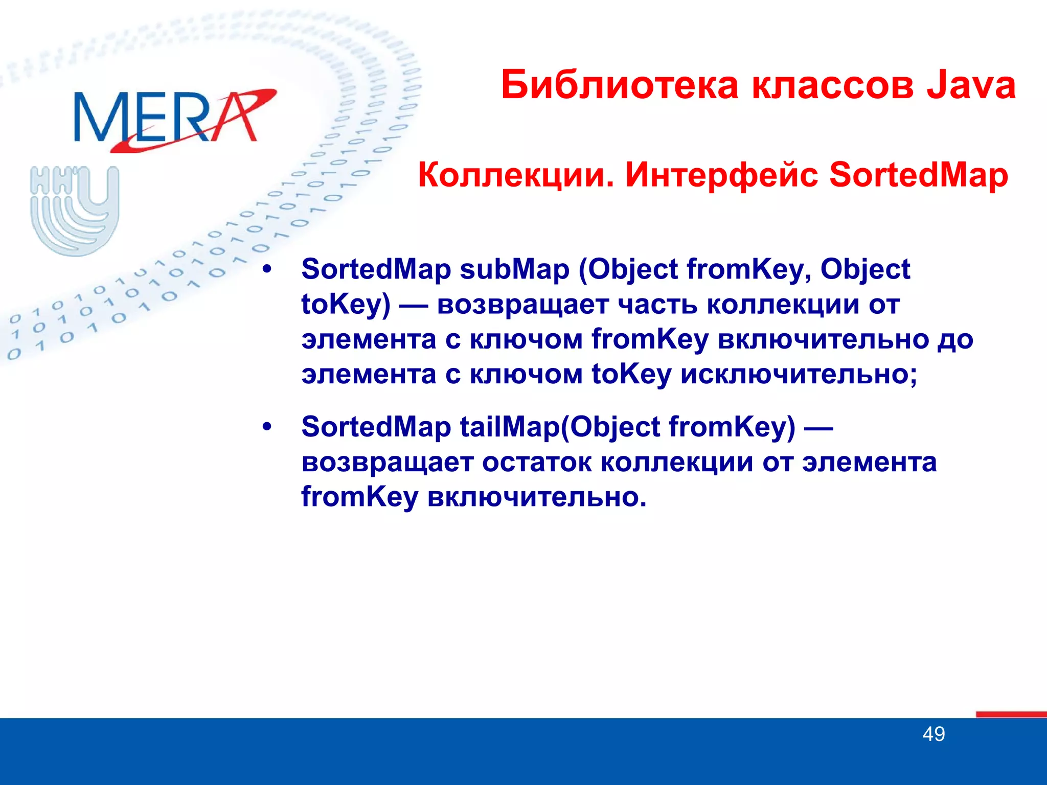 Библиотека классов Java
Коллекции. Интерфейс SortedMap
•

SortedMap subMap (Object fromKey, Object
toKey) — возвращает часть коллекции от
элемента с ключом fromKey включительно до
элемента с ключом toKey исключительно;

•

SortedMap tailMap(Object fromKey) —
возвращает остаток коллекции от элемента
fromKey включительно.

49

 