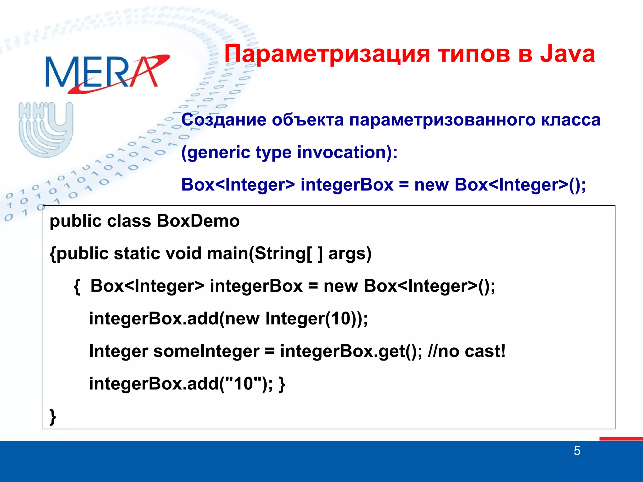 Параметризация типов в Java
Создание объекта параметризованного класса
(generic type invocation):
Box<Integer> integerBox = new Box<Integer>();
public class BoxDemo
{public static void main(String[ ] args)
{ Box<Integer> integerBox = new Box<Integer>();
integerBox.add(new Integer(10));
Integer someInteger = integerBox.get(); //no cast!
integerBox.add("10"); }
}
5

 