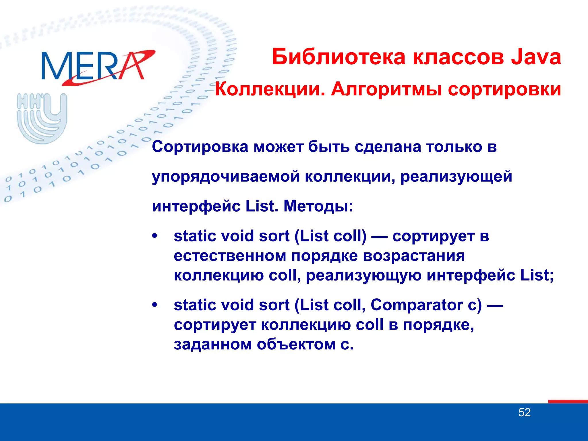 Библиотека классов Java
Коллекции. Алгоритмы сортировки
Сортировка может быть сделана только в
упорядочиваемой коллекции, реализующей
интерфейс List. Методы:
•

static void sort (List coll) — сортирует в
естественном порядке возрастания
коллекцию coll, реализующую интерфейс List;

•

static void sort (List coll, Comparator с) —
сортирует коллекцию coll в порядке,
заданном объектом с.

52

 