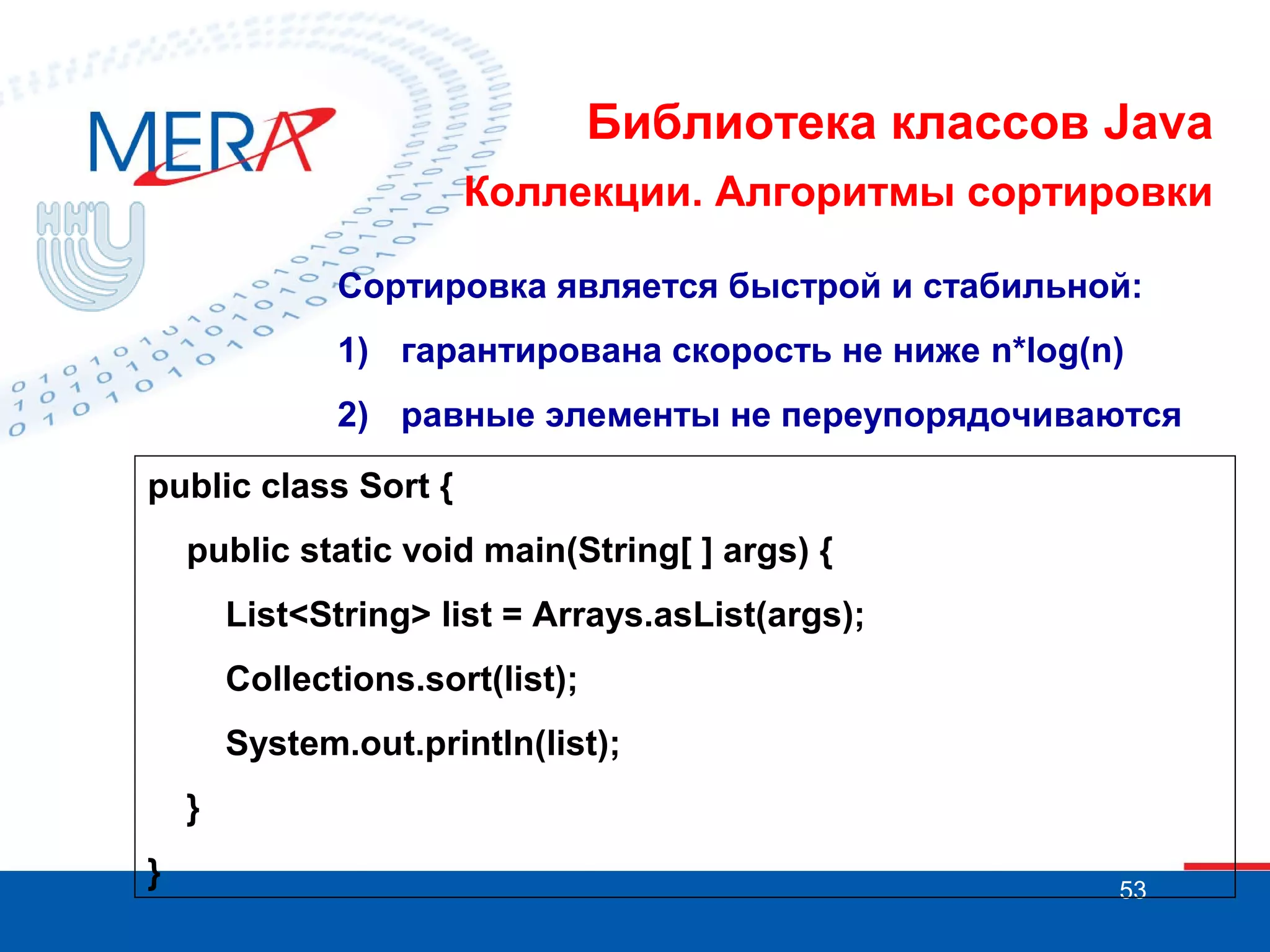Библиотека классов Java
Коллекции. Алгоритмы сортировки
Сортировка является быстрой и стабильной:
1) гарантирована скорость не ниже n*log(n)
2) равные элементы не переупорядочиваются
public class Sort {
public static void main(String[ ] args) {
List<String> list = Arrays.asList(args);
Collections.sort(list);
System.out.println(list);
}
}

53

 