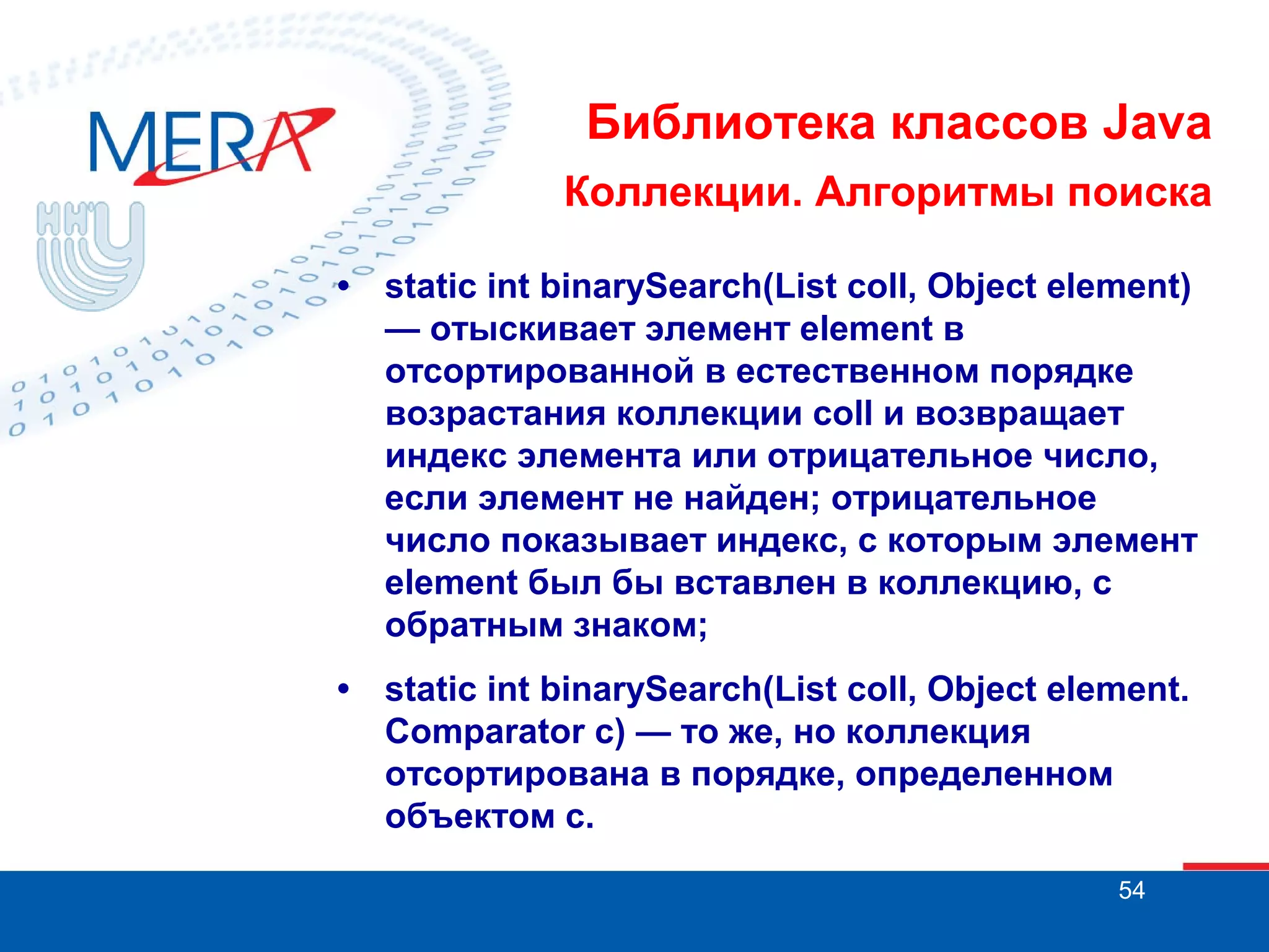 Библиотека классов Java
Коллекции. Алгоритмы поиска
•

static int binarySearch(List coll, Object element)
— отыскивает элемент element в
отсортированной в естественном порядке
возрастания коллекции coll и возвращает
индекс элемента или отрицательное число,
если элемент не найден; отрицательное
число показывает индекс, с которым элемент
element был бы вставлен в коллекцию, с
обратным знаком;

•

static int binarySearch(List coll, Object element.
Comparator с) — то же, но коллекция
отсортирована в порядке, определенном
объектом с.
54

 