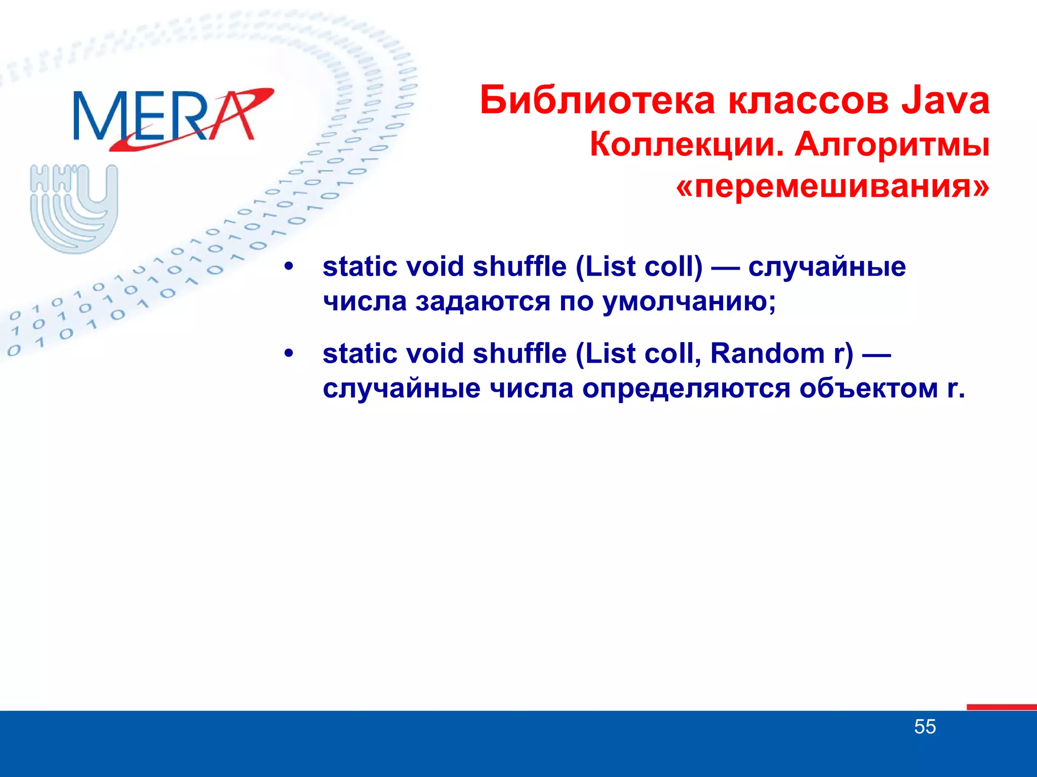 Библиотека классов Java
Коллекции. Алгоритмы
«перемешивания»
•

static void shuffle (List coll) — случайные
числа задаются по умолчанию;

•

static void shuffle (List coll, Random r) —
случайные числа определяются объектом r.

55

 