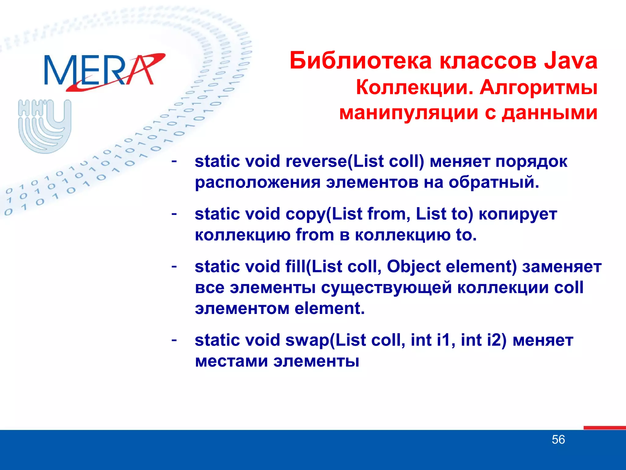 Библиотека классов Java
Коллекции. Алгоритмы
манипуляции с данными
-

static void reverse(List coll) меняет порядок
расположения элементов на обратный.

-

static void copy(List from, List to) копирует
коллекцию from в коллекцию to.

-

static void fill(List coll, Object element) заменяет
все элементы существующей коллекции coll
элементом element.

-

static void swap(List coll, int i1, int i2) меняет
местами элементы

56

 