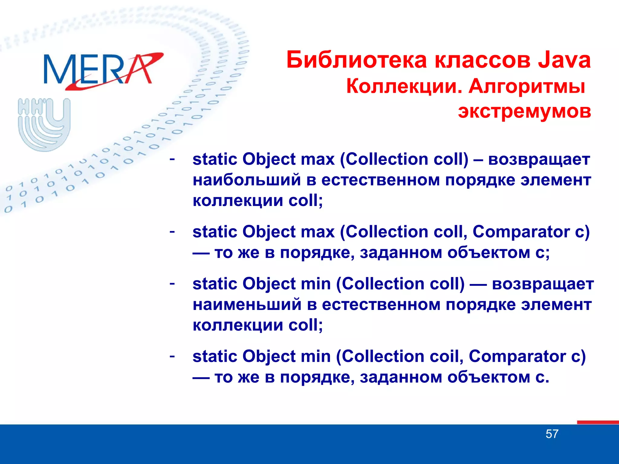 Библиотека классов Java
Коллекции. Алгоритмы
экстремумов
-

static Object max (Collection coll) – возвращает
наибольший в естественном порядке элемент
коллекции coll;

-

static Object max (Collection coll, Comparator c)
— то же в порядке, заданном объектом с;

-

static Object min (Collection coll) — возвращает
наименьший в естественном порядке элемент
коллекции coll;

-

static Object min (Collection coil, Comparator c)
— то же в порядке, заданном объектом с.
57

 