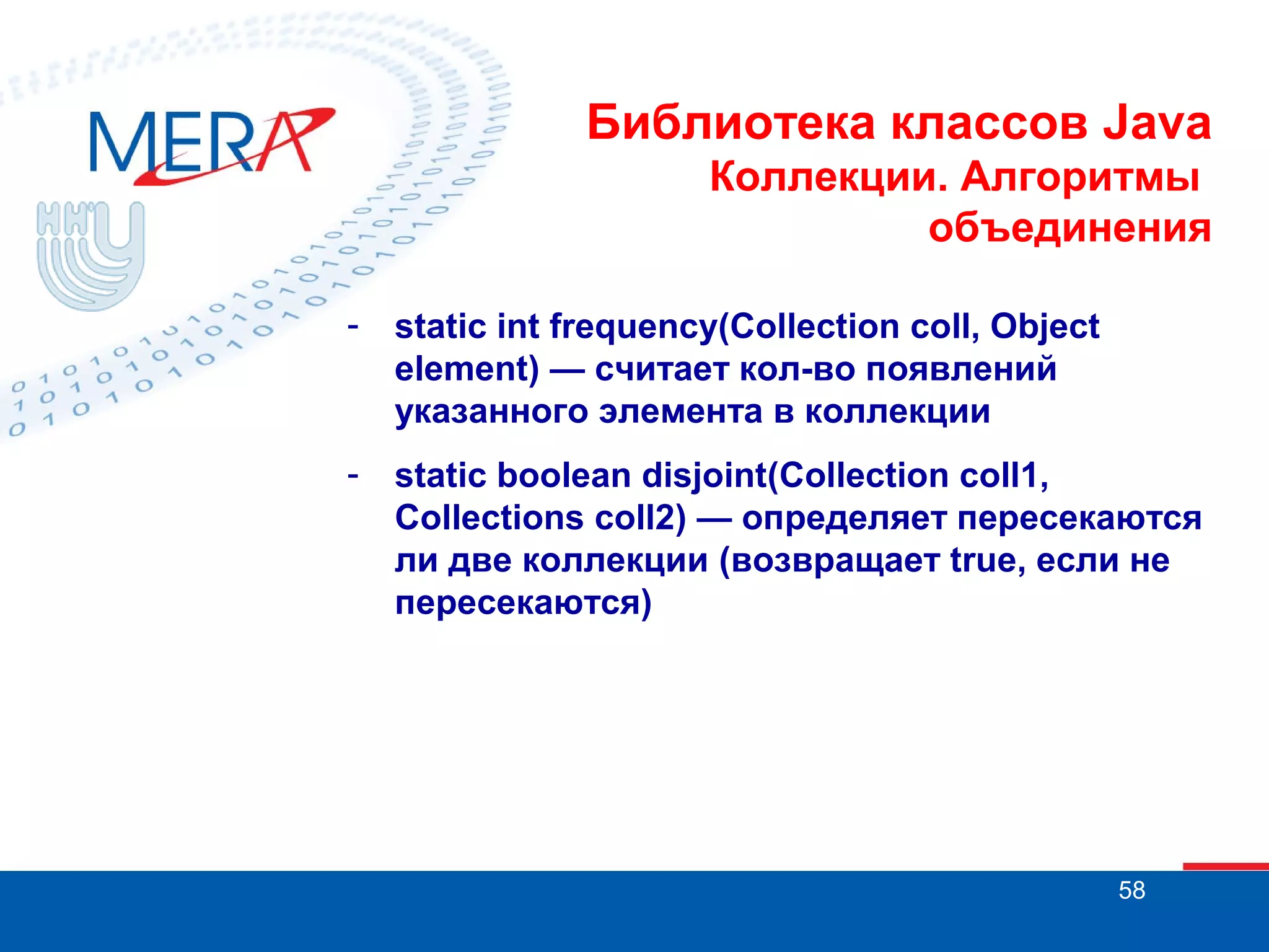 Библиотека классов Java
Коллекции. Алгоритмы
объединения
-

static int frequency(Collection coll, Object
element) — считает кол-во появлений
указанного элемента в коллекции

-

static boolean disjoint(Collection coll1,
Collections coll2) — определяет пересекаются
ли две коллекции (возвращает true, если не
пересекаются)

58

 