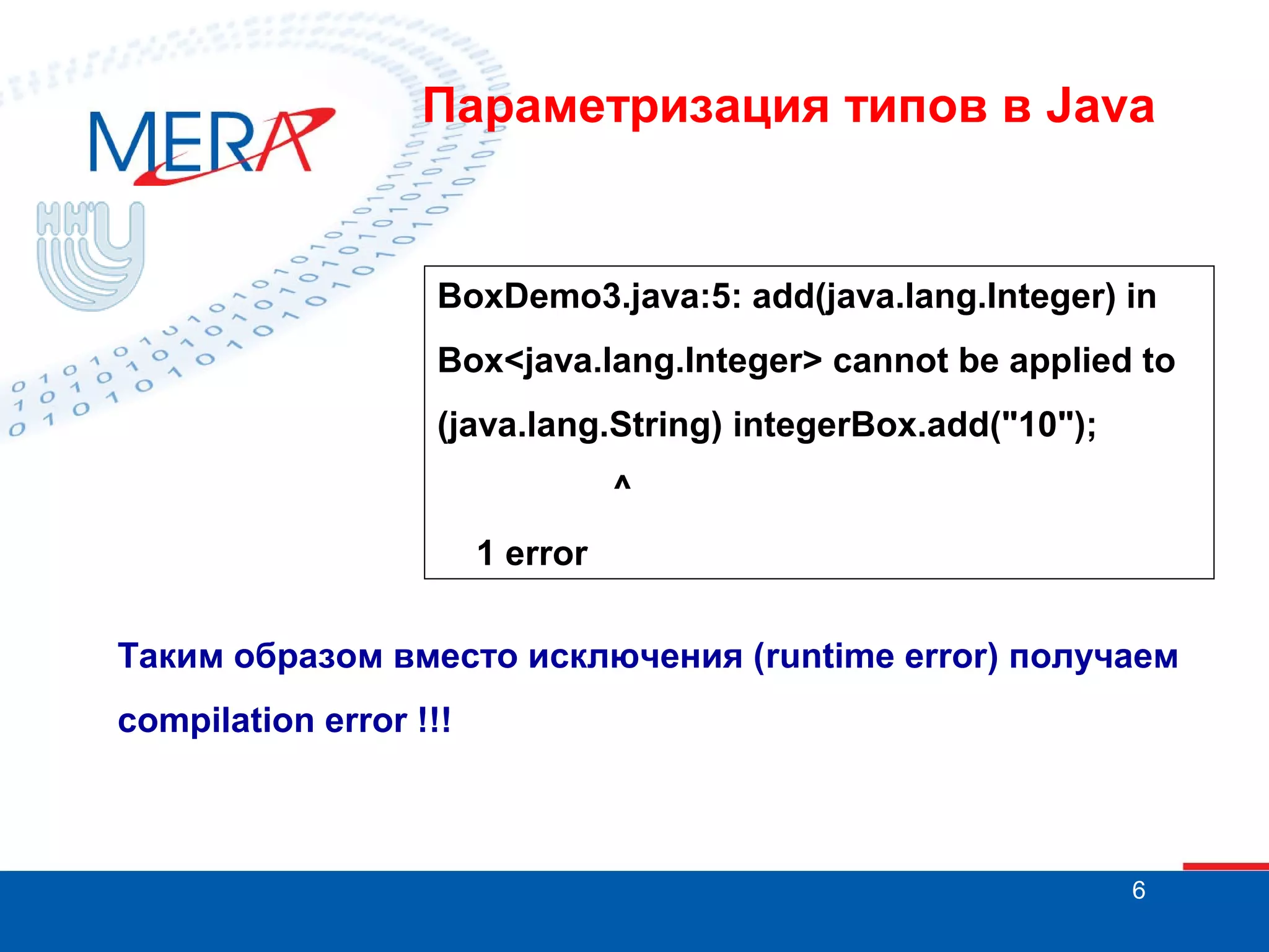 Параметризация типов в Java

BoxDemo3.java:5: add(java.lang.Integer) in
Box<java.lang.Integer> cannot be applied to
(java.lang.String) integerBox.add("10");
^
1 error
Таким образом вместо исключения (runtime error) получаем
compilation error !!!

6

 