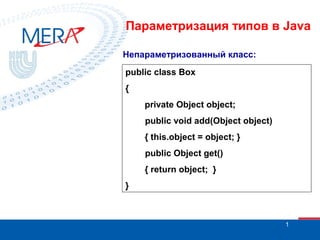 Параметризация типов в Java
Непараметризованный класс:
public class Box
{
private Object object;
public void add(Object object)
{ this.object = object; }
public Object get()
{ return object; }
}

1

 