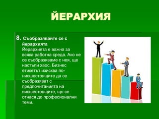 ЙЕРАРХИЯ
8. Съобразявайте се с
йерархията
Йерархията е важна за
всяка работна среда. Ако не
се съобразяваме с нея, ще
настъпи хаос. Бизнес
етикетът изисква понисшестоящите да се
съобразяват с
предпочитанията на
висшестоящите, що се
отнася до професионални
теми.

 