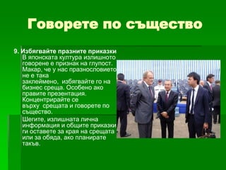 Говорете по същество
9. Избягвайте празните приказки
В японската култура излишното
говорене е признак на глупост.
Макар, че у нас празнословието
не е така
заклеймено, избягвайте го на
бизнес среща. Особено ако
правите презентация.
Концентрирайте се
върху срещата и говорете по
същество.
Шегите, излишната лична
информация и общите приказки
ги оставете за края на срещата
или за обяда, ако планирате
такъв.

 