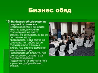 Бизнес обяд
10. На бизнес обяд/вечеря не

поделяйте сметката
Бизнес обедите и вечерите
имат за цел да скрепят
отношенията на двете
страни. Те се правят, за да се
опознаете, не да
преговаряте. Това обаче не
означава, че трябва да се
държите както в личния
живот. Ако вие сте домакини
или организатори,
настоявайте да платите. Ако
сте поканени, оставете да
бъдете почерпени.
Поделянето на сметката не е
в унисон с добрия бизнес
етикет.

 