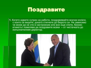 Поздравите
1. Когато идвате сутрин на работа, поздравявайте всички колеги,
с които се видите, докато стигнете до бюрото си. Не зависимо
че може да не сте в настроение или все още спите, бизнес
етикетът повелява да поздравите всеки – от чистачката до
изпълнителния директор.

 
