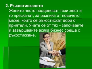 2. Ръкостискането
Жените често подценяват този жест и
го прескачат, за разлика от повечето
мъже, които се ръкостискат дори с
приятели. Учете се от тях - започвайте
и завършвайте всяка бизнес среща с
ръкостискане.

 