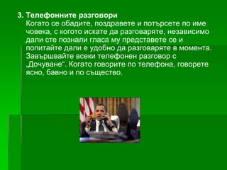 3. Телефонните разговори
Когато се обадите, поздравете и потърсете по име
човека, с когото искате да разговаряте, независимо
дали сте познали гласа му представете се и
попитайте дали е удобно да разговаряте в момента.
Завършвайте всеки телефонен разговор с
„Дочуване“. Когато говорите по телефона, говорете
ясно, бавно и по същество.

 