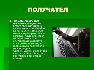 ПОЛУЧАТЕЛ
4. Писмото винаги има
конкретен получател
Когато пращате книжно
писмо, винаги посочвайте
на плика личността, към
която е адресирано. Не го
изпращайте до цял отдел.
Ако е възможно, се
опитвайте да избягвате
електронните писма до
голяма група получатели,
колкото и да е
удобно. Особено ако става
въпрос за нещо сериозно,
противоречи на бизнес
етикета.

 