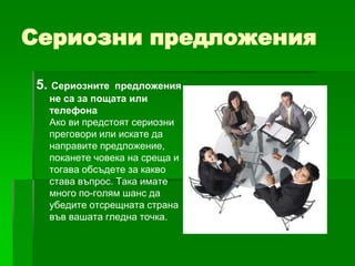 Сериозни предложения
5. Сериозните

предложения
не са за пощата или
телефона
Ако ви предстоят сериозни
преговори или искате да
направите предложение,
поканете човека на среща и
тогава обсъдете за какво
става въпрос. Така имате
много по-голям шанс да
убедите отсрещната страна
във вашата гледна точка.

 