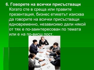 6. Говорете на всички присъстващи
Когато сте в среща или правите
презентация, бизнес етикетът изисква
да говорите на всички присъстващи
едновременно, независимо дали някой
от тях е по-заинтересован по темата
или е на по-висш пост.

 